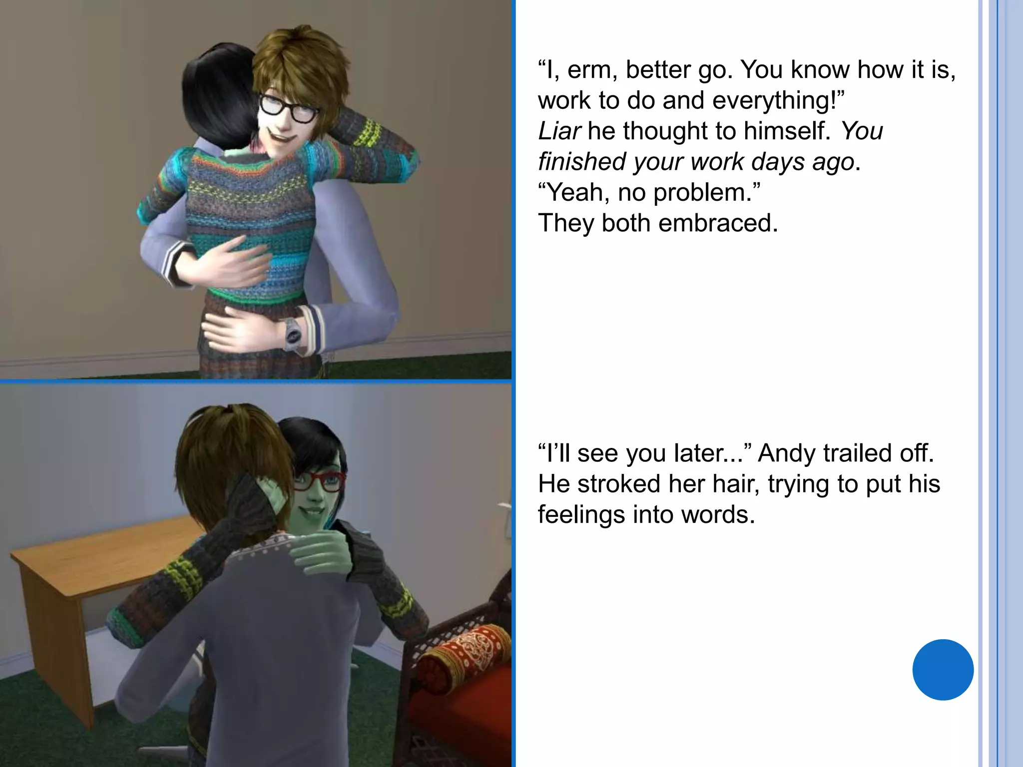 “I, erm, better go. You know how it is, work to do and everything!”Liar he thought to himself. You finished your work days ago.“Yeah, no problem.”They both embraced.“I’ll see you later...” Andy trailed off. He stroked her hair, trying to put his feelings into words.