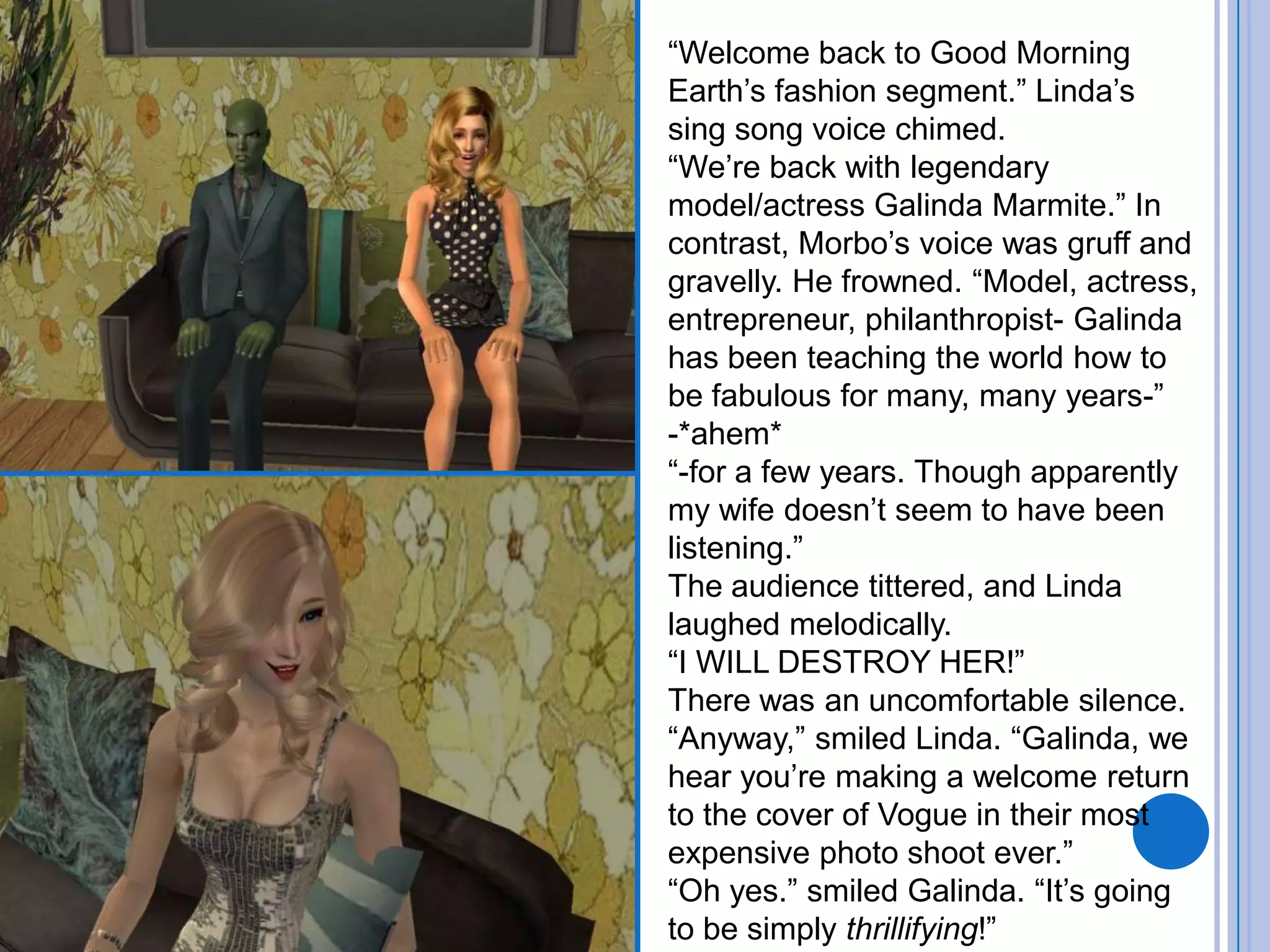 “Welcome back to Good Morning Earth’s fashion segment.” Linda’s sing song voice chimed. “We’re back with legendary model/actress Galinda Marmite.” In contrast, Morbo’s voice was gruff and gravelly. He frowned. “Model, actress, entrepreneur, philanthropist- Galinda has been teaching the world how to be fabulous for many, many years-”-*ahem*“-for a few years. Though apparently my wife doesn’t seem to have been listening.”The audience tittered, and Linda laughed melodically.“I WILL DESTROY HER!”There was an uncomfortable silence. “Anyway,” smiled Linda. “Galinda, we hear you’re making a welcome return to the cover of Vogue in their most expensive photo shoot ever.”“Oh yes.” smiled Galinda. “It’s going to be simply thrillifying!”