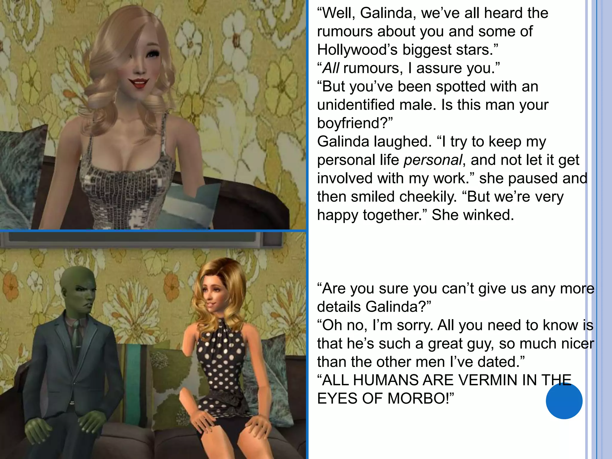 “Well, Galinda, we’ve all heard the rumours about you and some of Hollywood’s biggest stars.”“All rumours, I assure you.”“But you’ve been spotted with an unidentified male. Is this man your boyfriend?”Galinda laughed. “I try to keep my personal life personal, and not let it get involved with my work.” she paused and then smiled cheekily. “But we’re very happy together.” She winked. “Are you sure you can’t give us any more details Galinda?”“Oh no, I’m sorry. All you need to know is that he’s such a great guy, so much nicer than the other men I’ve dated.”“ALL HUMANS ARE VERMIN IN THE EYES OF MORBO!”