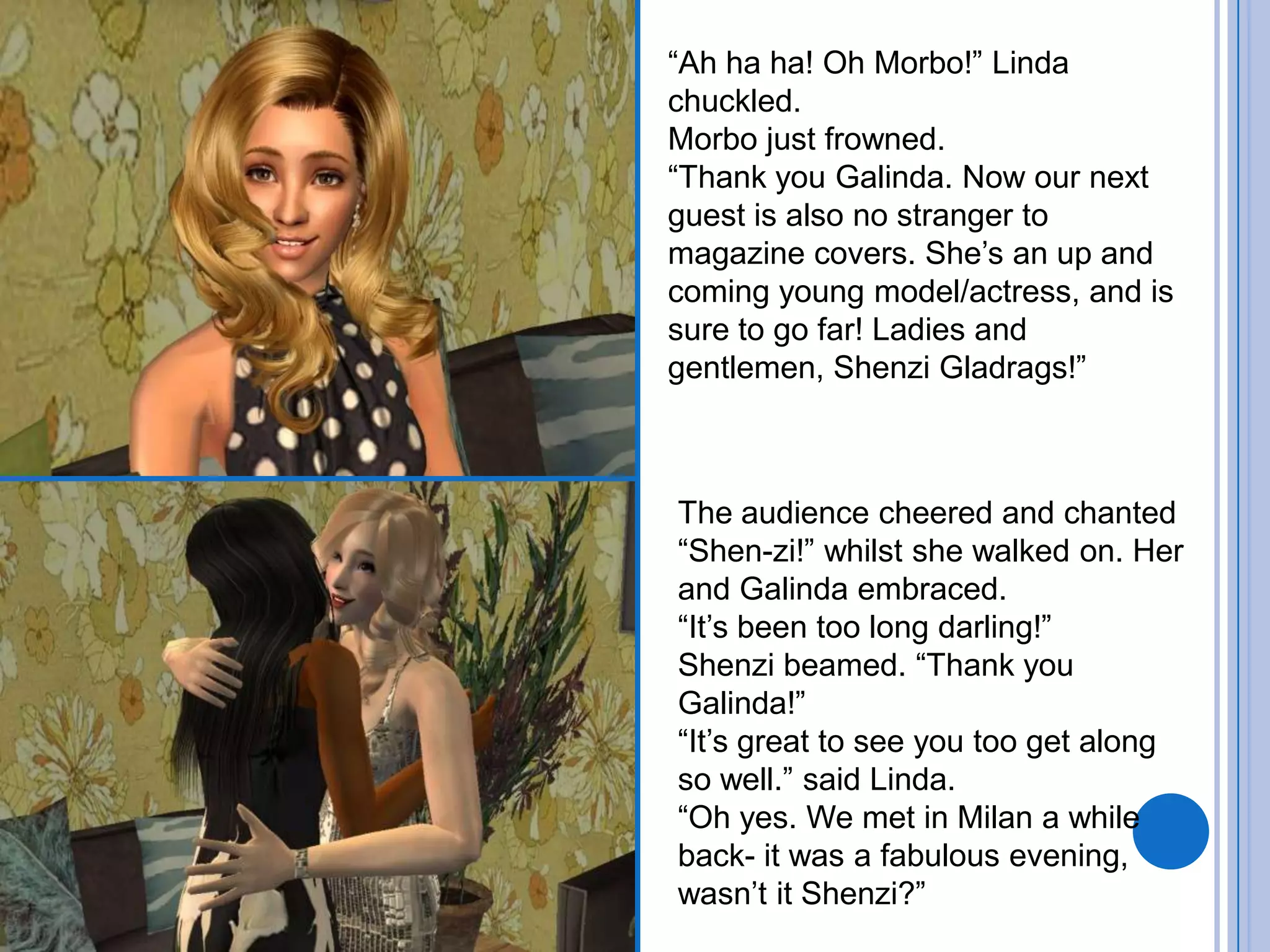 “Ah ha ha! Oh Morbo!” Linda chuckled. Morbo just frowned.“Thank you Galinda. Now our next guest is also no stranger to magazine covers. She’s an up and coming young model/actress, and is sure to go far! Ladies and gentlemen, Shenzi Gladrags!”The audience cheered and chanted “Shen-zi!” whilst she walked on. Her and Galinda embraced.“It’s been too long darling!”Shenzi beamed. “Thank you Galinda!”“It’s great to see you too get along so well.” said Linda.“Oh yes. We met in Milan a while back- it was a fabulous evening, wasn’t it Shenzi?”