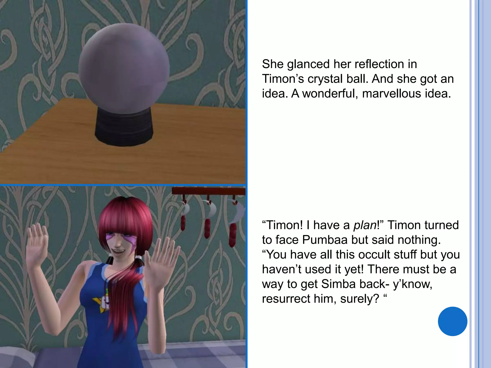 She glanced her reflection in Timon’s crystal ball. And she got an idea. A wonderful, marvellous idea.“Timon! I have a plan!” Timon turned to face Pumbaa but said nothing. “You have all this occult stuff but you haven’t used it yet! There must be a way to get Simba back- y’know, resurrect him, surely? “