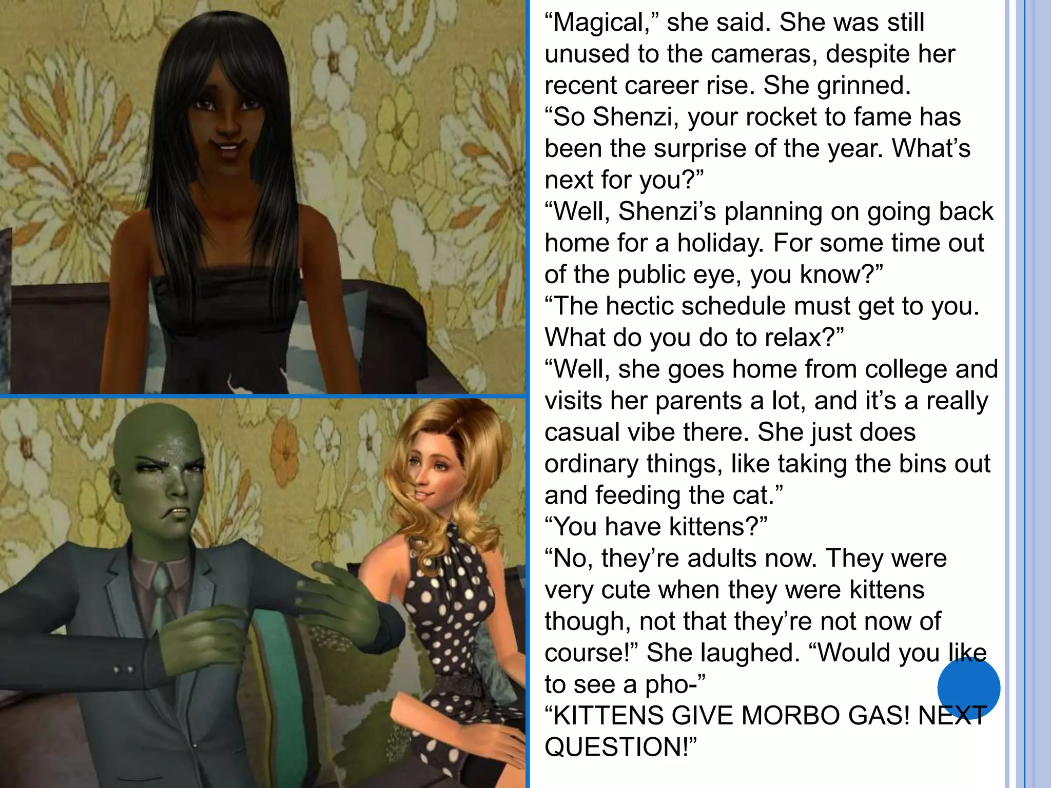 “Magical,” she said. She was still unused to the cameras, despite her recent career rise. She grinned. “So Shenzi, your rocket to fame has been the surprise of the year. What’s next for you?”“Well, Shenzi’s planning on going back home for a holiday. For some time out of the public eye, you know?”“The hectic schedule must get to you. What do you do to relax?”“Well, she goes home from college and visits her parents a lot, and it’s a really casual vibe there. She just does ordinary things, like taking the bins out and feeding the cat.”“You have kittens?”“No, they’re adults now. They were very cute when they were kittens though, not that they’re not now of course!” She laughed. “Would you like to see a pho-”“KITTENS GIVE MORBO GAS! NEXT QUESTION!”