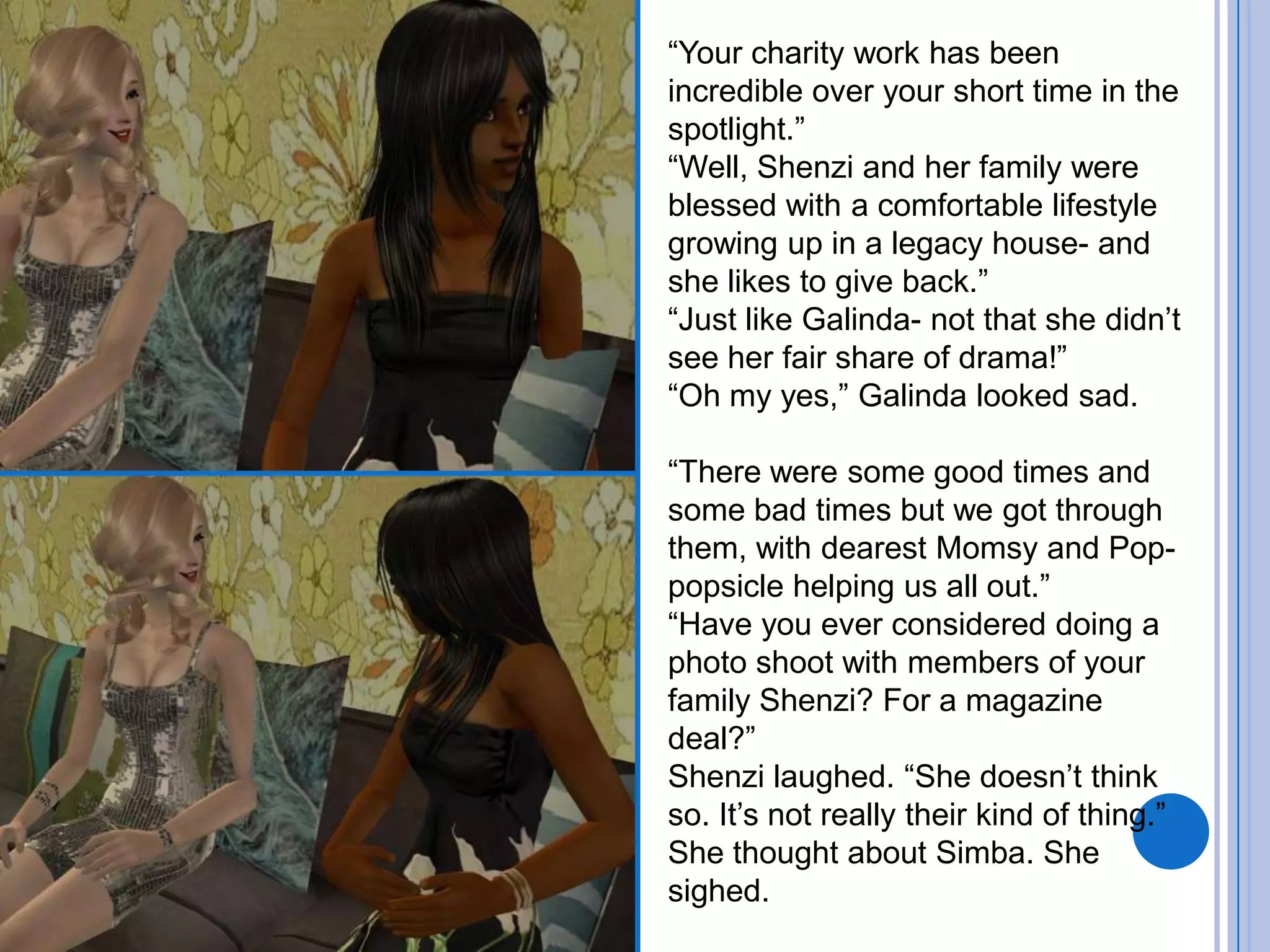 “Your charity work has been incredible over your short time in the spotlight.”“Well, Shenzi and her family were blessed with a comfortable lifestyle growing up in a legacy house- and she likes to give back.”“Just like Galinda- not that she didn’t see her fair share of drama!”“Oh my yes,” Galinda looked sad. “There were some good times and some bad times but we got through them, with dearest Momsy and Pop-popsicle helping us all out.”“Have you ever considered doing a photo shoot with members of your family Shenzi? For a magazine deal?”Shenzi laughed. “She doesn’t think so. It’s not really their kind of thing.” She thought about Simba. She sighed.