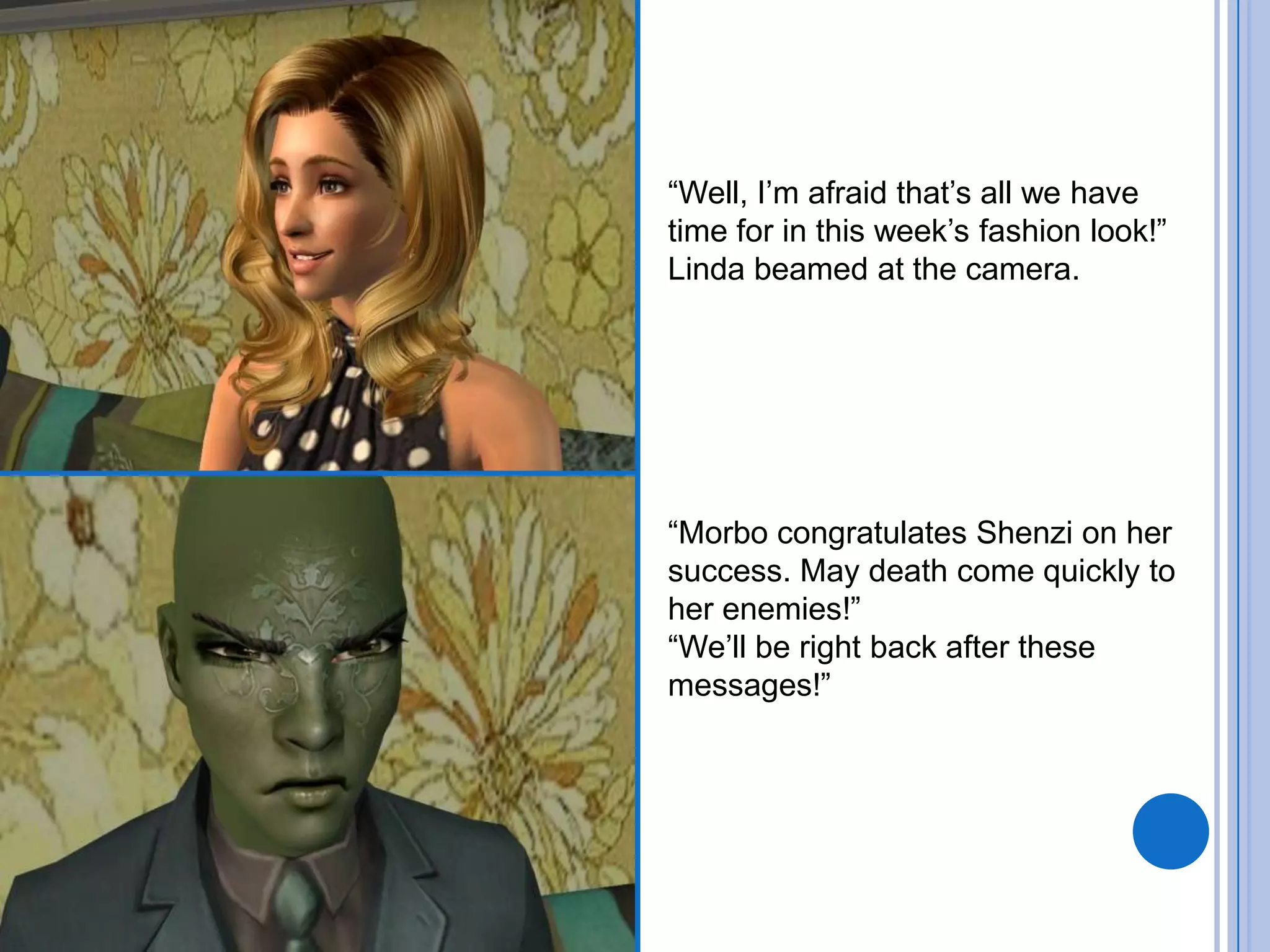 “Well, I’m afraid that’s all we have time for in this week’s fashion look!” Linda beamed at the camera. “Morbo congratulates Shenzi on her success. May death come quickly to her enemies!”“We’ll be right back after these messages!”