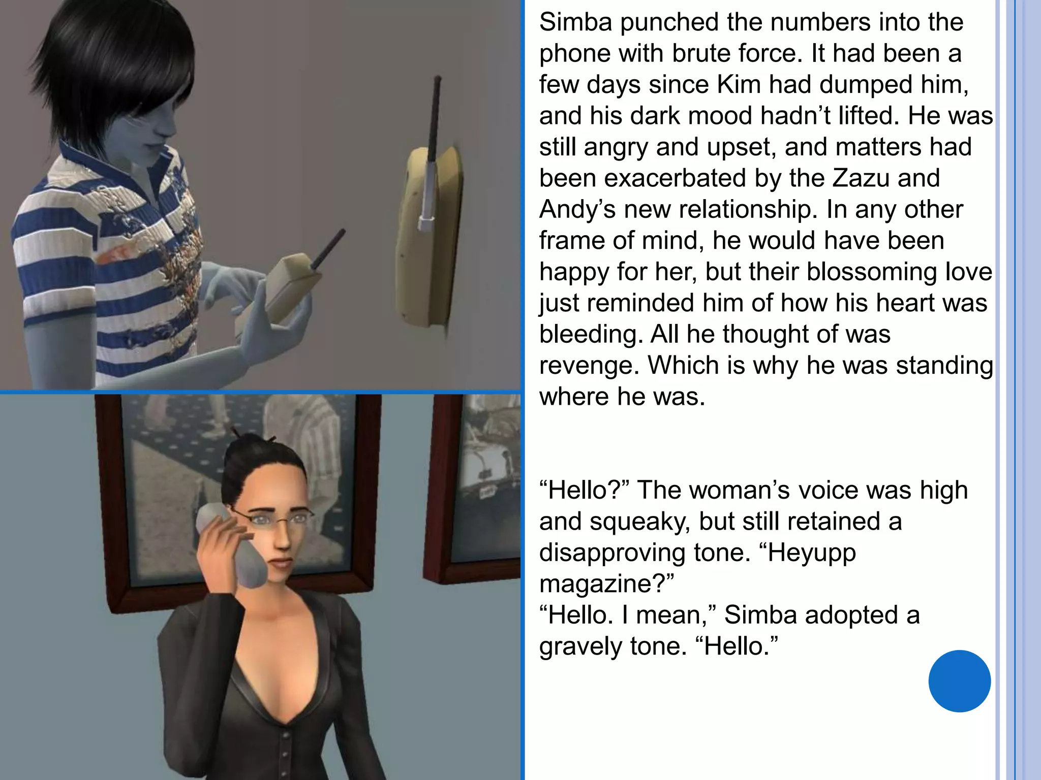 Simba punched the numbers into the phone with brute force. It had been a few days since Kim had dumped him, and his dark mood hadn’t lifted. He was still angry and upset, and matters had been exacerbated by the Zazu and Andy’s new relationship. In any other frame of mind, he would have been happy for her, but their blossoming love just reminded him of how his heart was bleeding. All he thought of was revenge. Which is why he was standing where he was.“Hello?” The woman’s voice was high and squeaky, but still retained a disapproving tone. “Heyupp magazine?”“Hello. I mean,” Simba adopted a gravely tone. “Hello.”