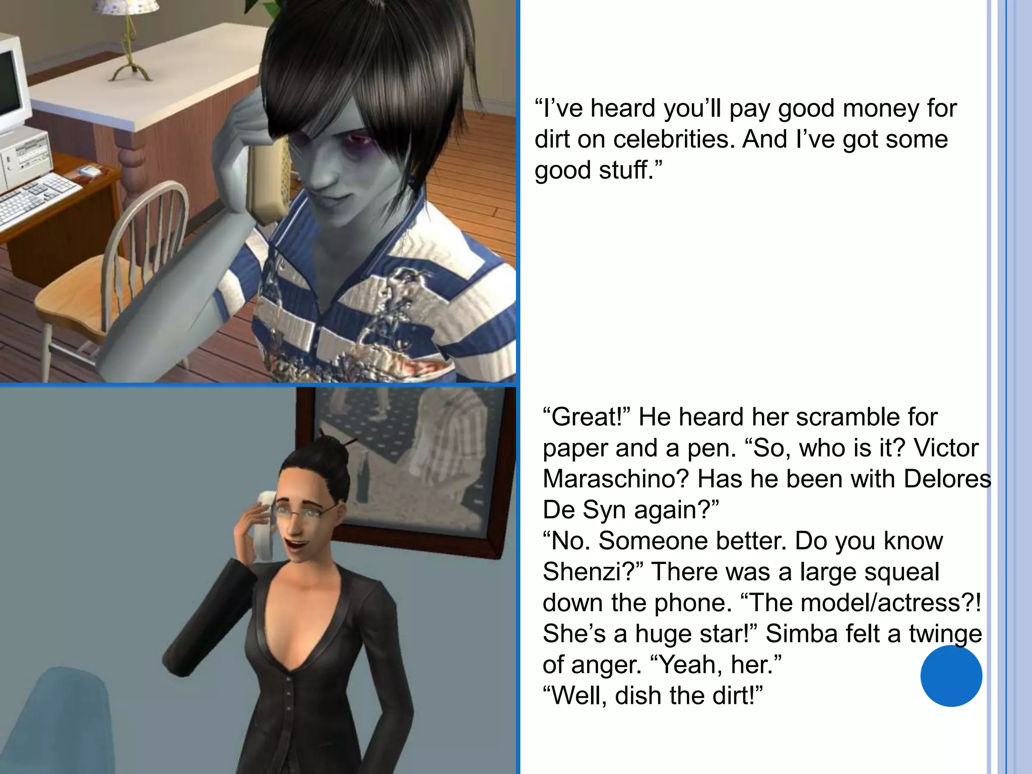 “I’ve heard you’ll pay good money for dirt on celebrities. And I’ve got some good stuff.”“Great!” He heard her scramble for paper and a pen. “So, who is it? Victor Maraschino? Has he been with Delores De Syn again?”“No. Someone better. Do you know Shenzi?” There was a large squeal down the phone. “The model/actress?! She’s a huge star!” Simba felt a twinge of anger. “Yeah, her.”“Well, dish the dirt!”