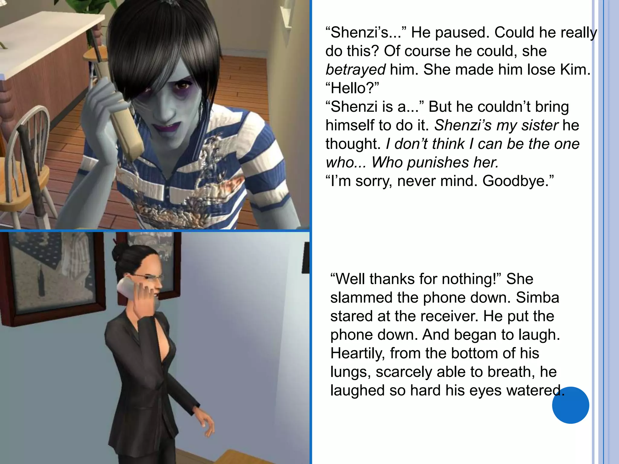 “Shenzi’s...” He paused. Could he really do this? Of course he could, she betrayed him. She made him lose Kim.“Hello?”“Shenzi is a...” But he couldn’t bring himself to do it. Shenzi’s my sister he thought. I don’t think I can be the one who... Who punishes her.“I’m sorry, never mind. Goodbye.”“Well thanks for nothing!” She slammed the phone down. Simba stared at the receiver. He put the phone down. And began to laugh. Heartily, from the bottom of his lungs, scarcely able to breath, he laughed so hard his eyes watered.