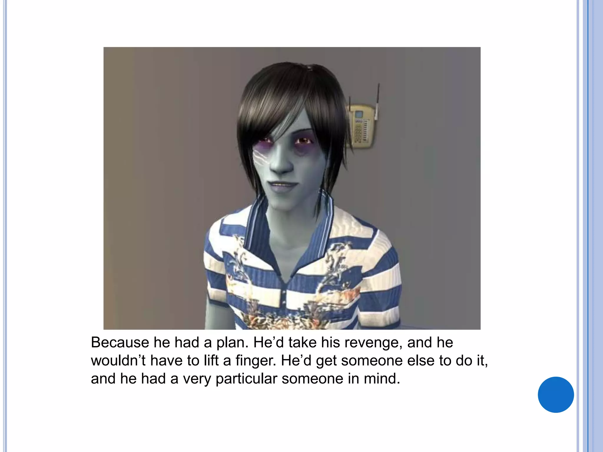 Because he had a plan. He’d take his revenge, and he wouldn’t have to lift a finger. He’d get someone else to do it, and he had a very particular someone in mind.