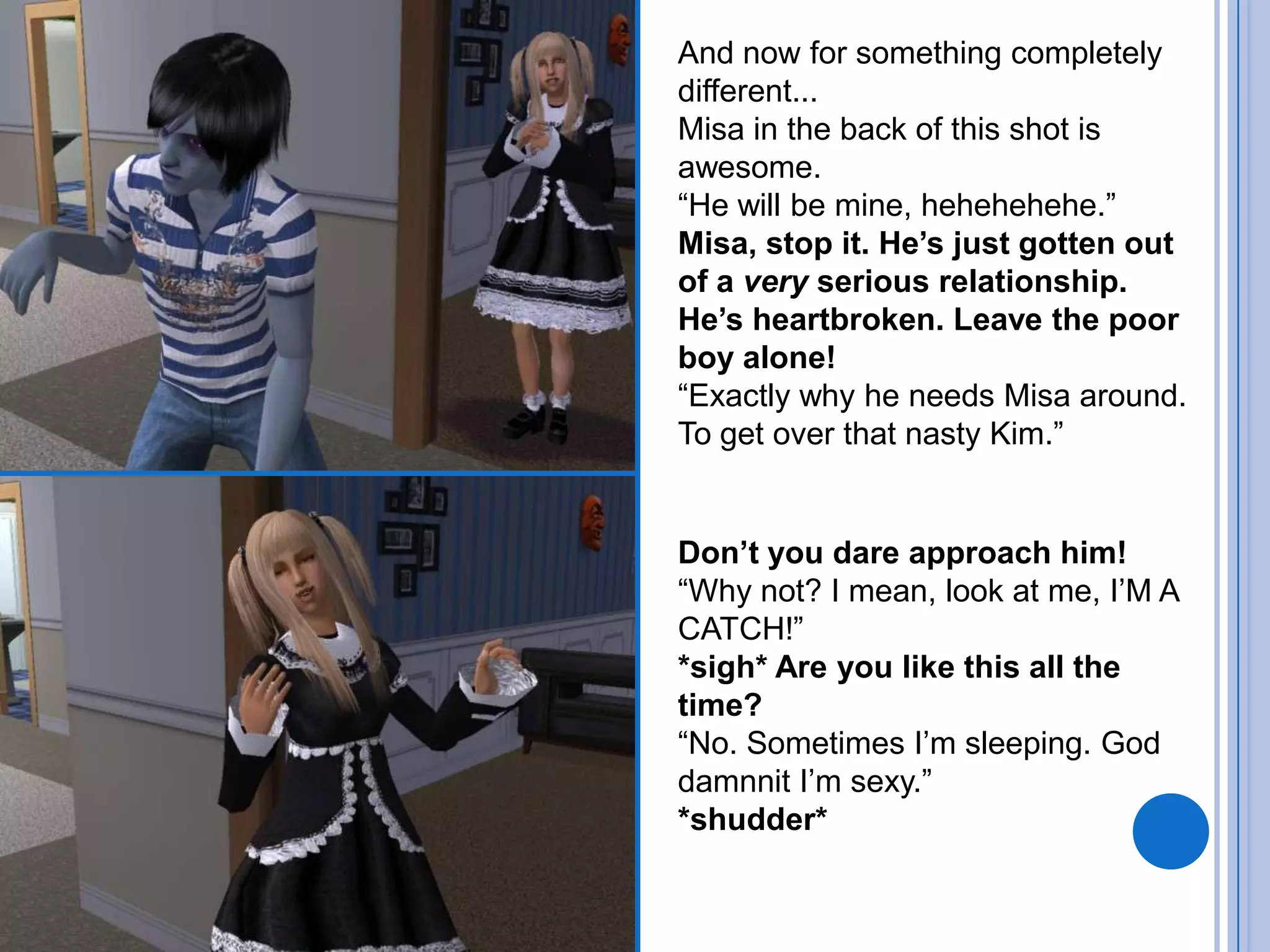 And now for something completely different...Misa in the back of this shot is awesome.“He will be mine, hehehehehe.”Misa, stop it. He’s just gotten out of a very serious relationship. He’s heartbroken. Leave the poor boy alone!“Exactly why he needs Misa around. To get over that nasty Kim.”Don’t you dare approach him!“Why not? I mean, look at me, I’M A CATCH!”*sigh* Are you like this all the time?“No. Sometimes I’m sleeping. God damnnit I’m sexy.”*shudder*