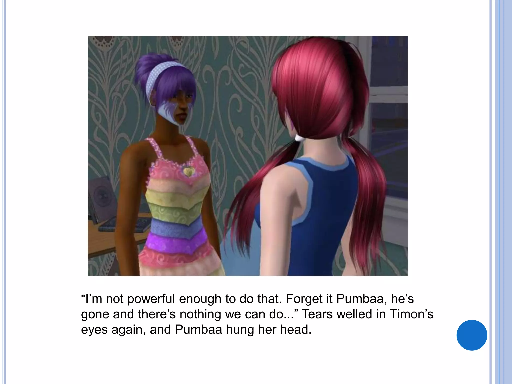 “I’m not powerful enough to do that. Forget it Pumbaa, he’s gone and there’s nothing we can do...” Tears welled in Timon’s eyes again, and Pumbaa hung her head.