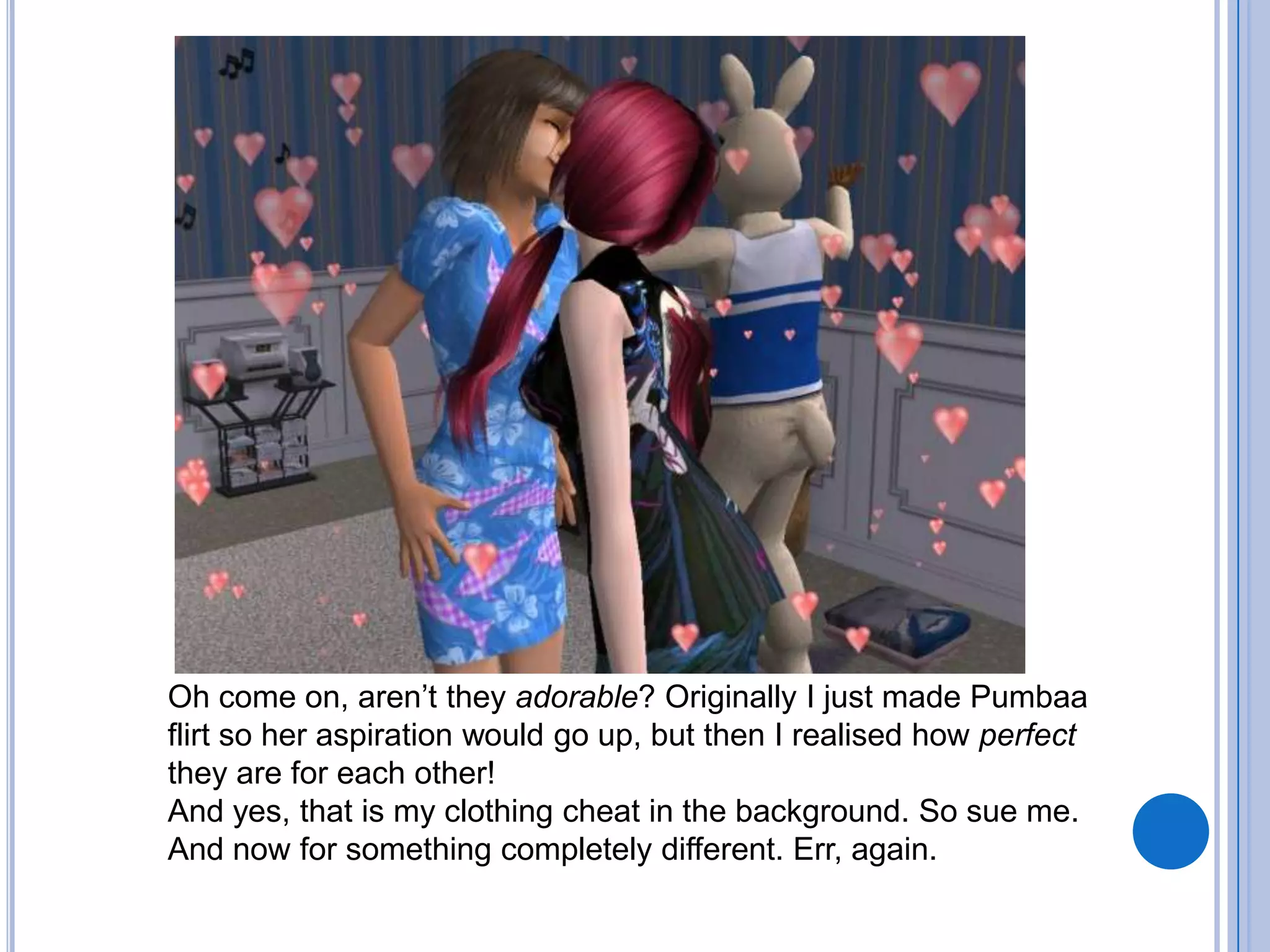 Oh come on, aren’t they adorable? Originally I just made Pumbaa flirt so her aspiration would go up, but then I realised how perfect they are for each other!And yes, that is my clothing cheat in the background. So sue me.And now for something completely different. Err, again.