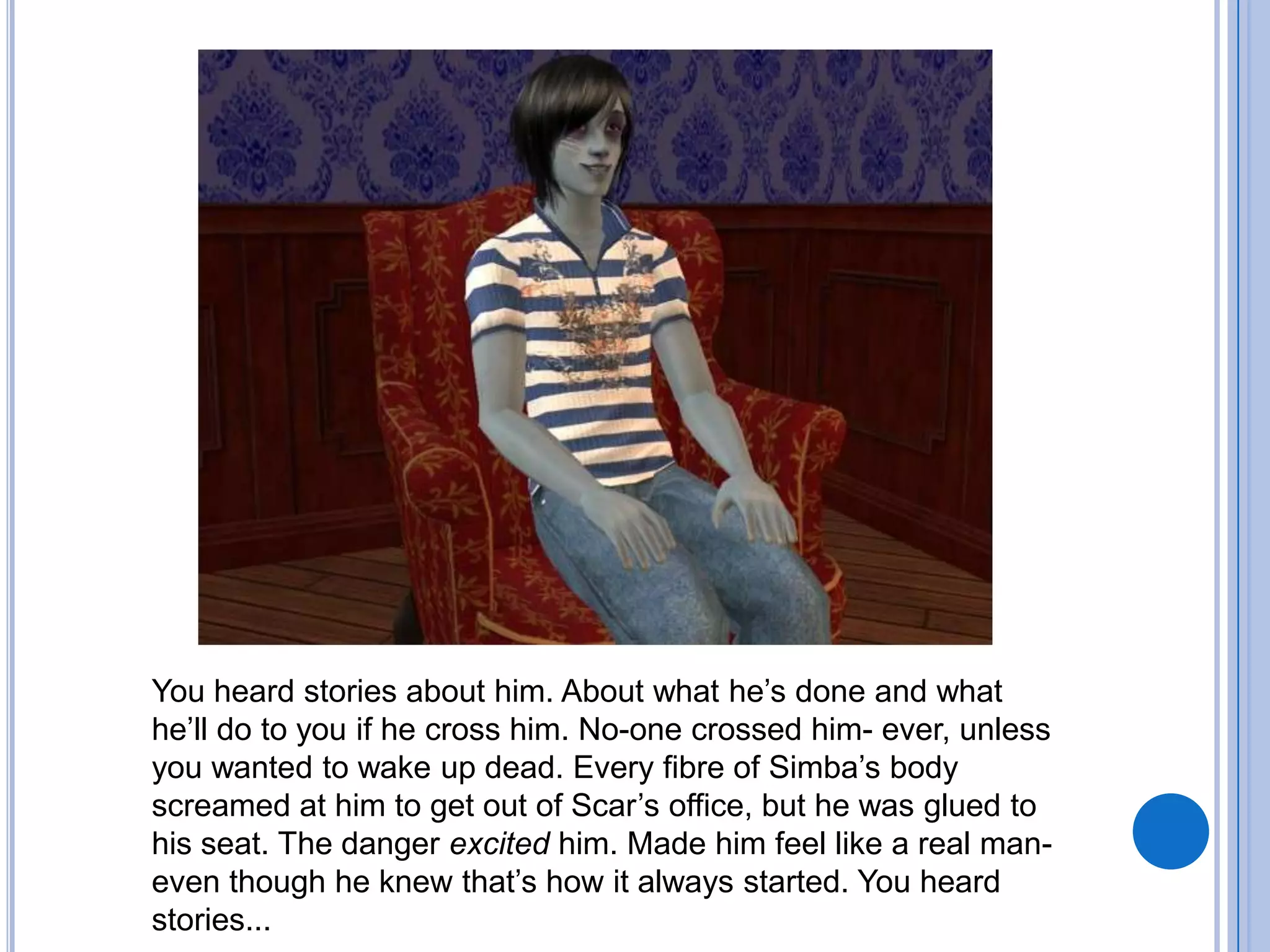You heard stories about him. About what he’s done and what he’ll do to you if he cross him. No-one crossed him- ever, unless you wanted to wake up dead. Every fibre of Simba’s body screamed at him to get out of Scar’s office, but he was glued to his seat. The danger excited him. Made him feel like a real man- even though he knew that’s how it always started. You heard stories...