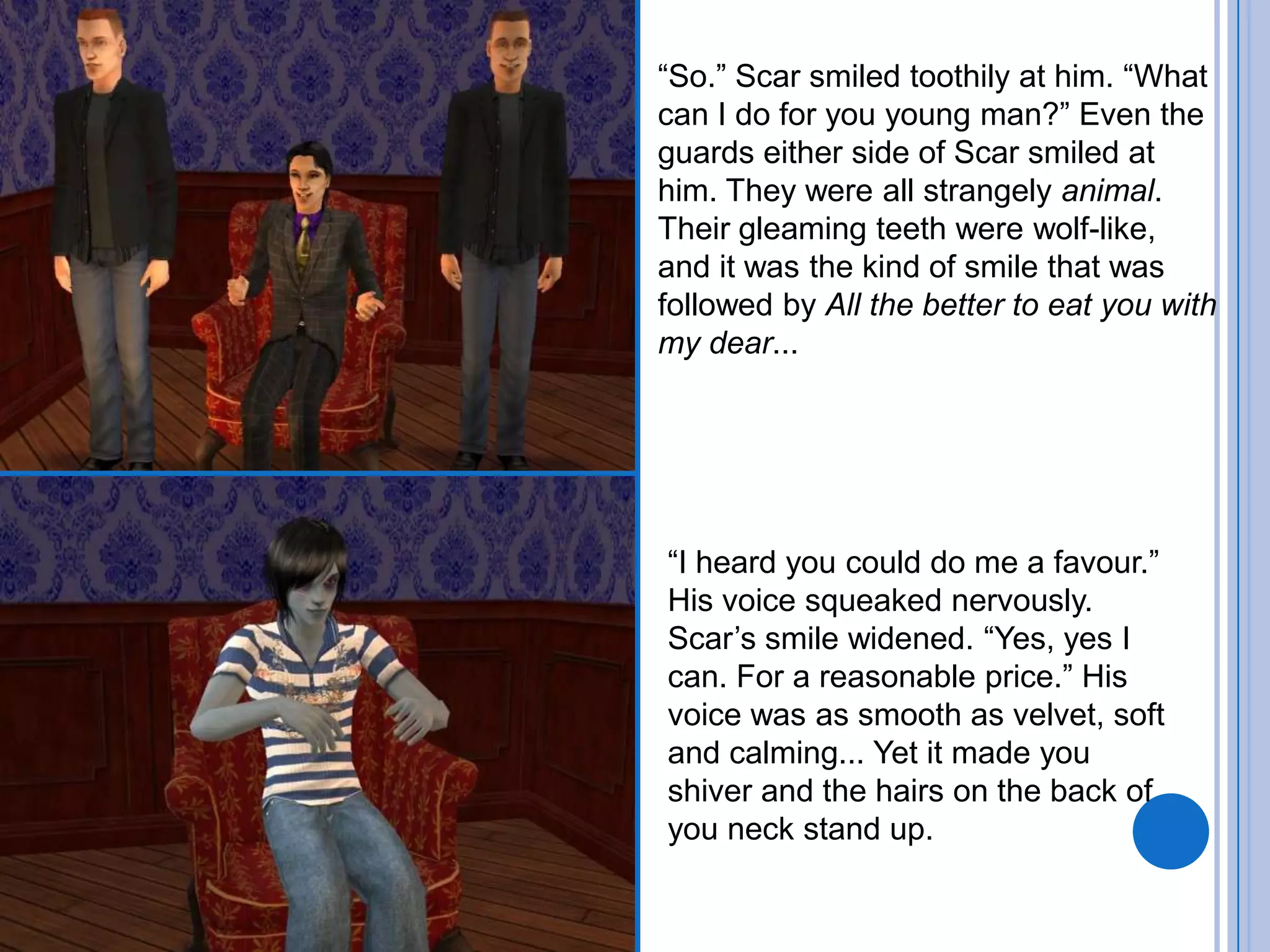 “So.” Scar smiled toothily at him. “What can I do for you young man?” Even the guards either side of Scar smiled at him. They were all strangely animal. Their gleaming teeth were wolf-like, and it was the kind of smile that was followed by All the better to eat you with my dear...“I heard you could do me a favour.” His voice squeaked nervously. Scar’s smile widened. “Yes, yes I can. For a reasonable price.” His voice was as smooth as velvet, soft and calming... Yet it made you shiver and the hairs on the back of you neck stand up.