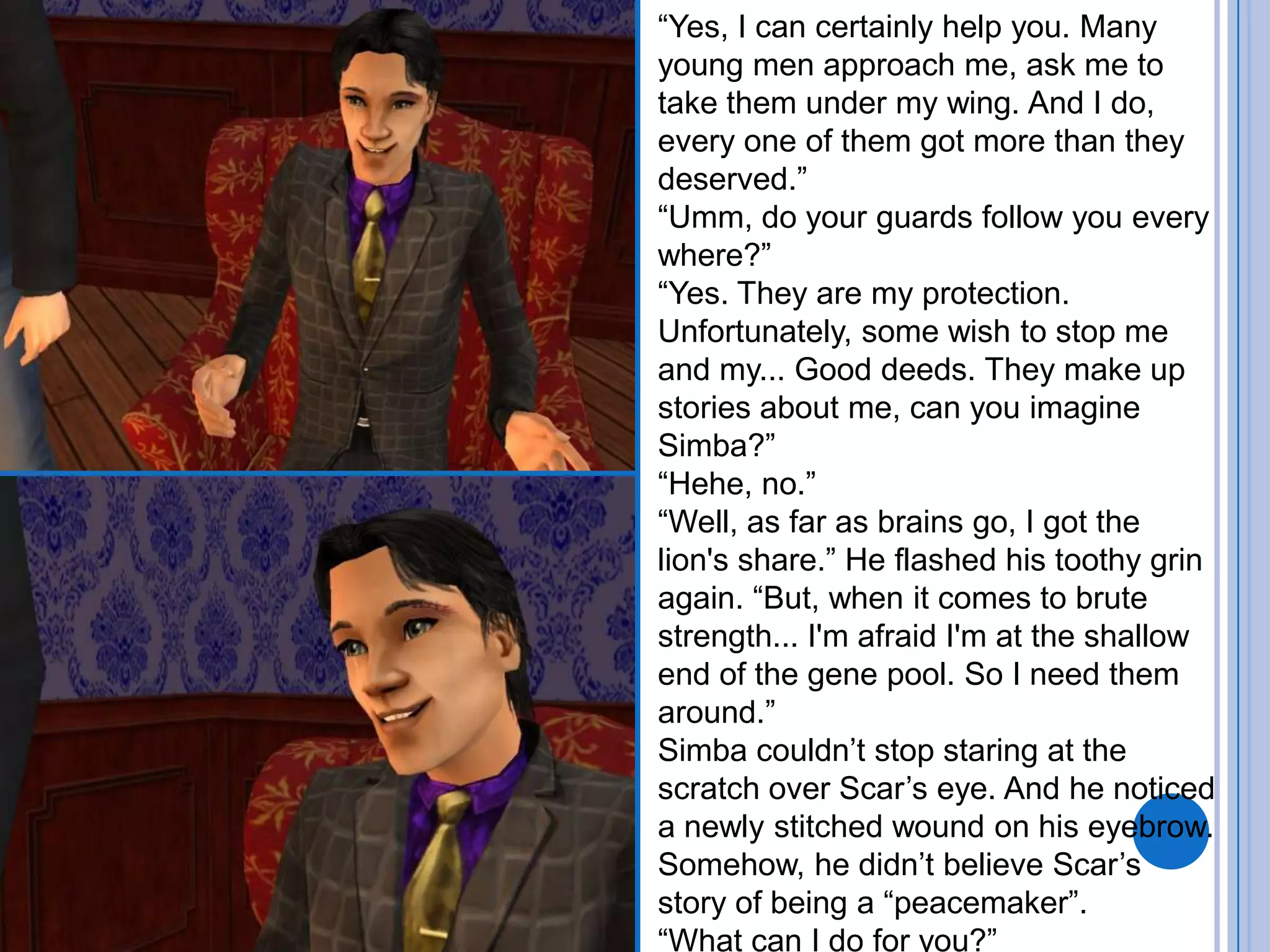 “Yes, I can certainly help you. Many young men approach me, ask me to take them under my wing. And I do, every one of them got more than they deserved.”“Umm, do your guards follow you every where?”“Yes. They are my protection. Unfortunately, some wish to stop me and my... Good deeds. They make up stories about me, can you imagine Simba?” “Hehe, no.”“Well, as far as brains go, I got the lion's share.” He flashed his toothy grin again. “But, when it comes to brute strength... I'm afraid I'm at the shallow end of the gene pool. So I need them around.”Simba couldn’t stop staring at the scratch over Scar’s eye. And he noticed a newly stitched wound on his eyebrow. Somehow, he didn’t believe Scar’s story of being a “peacemaker”.“What can I do for you?”