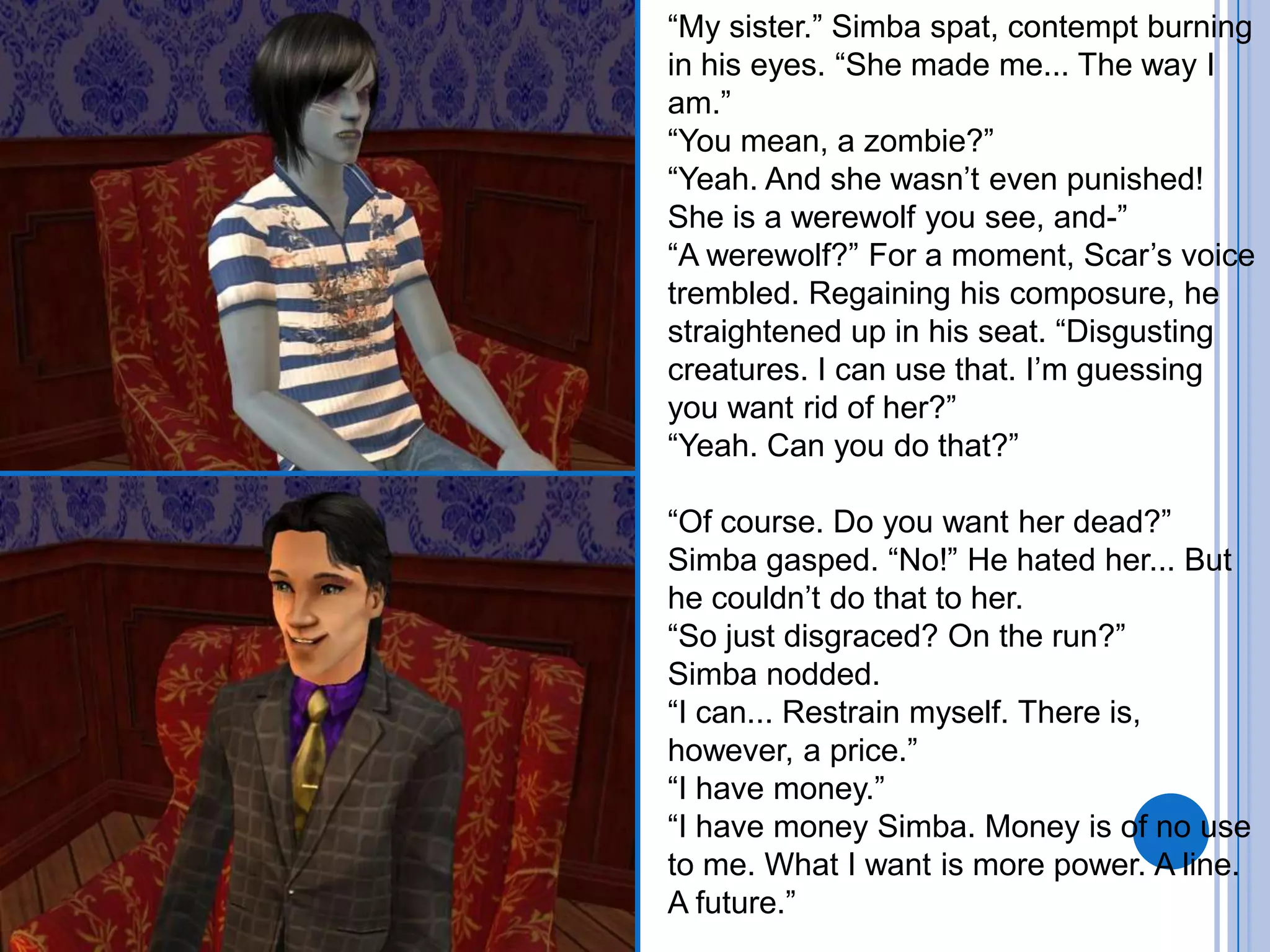 “My sister.” Simba spat, contempt burning in his eyes. “She made me... The way I am.”“You mean, a zombie?”“Yeah. And she wasn’t even punished! She is a werewolf you see, and-”“A werewolf?” For a moment, Scar’s voice trembled. Regaining his composure, he straightened up in his seat. “Disgusting creatures. I can use that. I’m guessing you want rid of her?”“Yeah. Can you do that?”“Of course. Do you want her dead?”Simba gasped. “No!” He hated her... But he couldn’t do that to her.“So just disgraced? On the run?”Simba nodded.“I can... Restrain myself. There is, however, a price.”“I have money.”“I have money Simba. Money is of no use to me. What I want is more power. A line. A future.”
