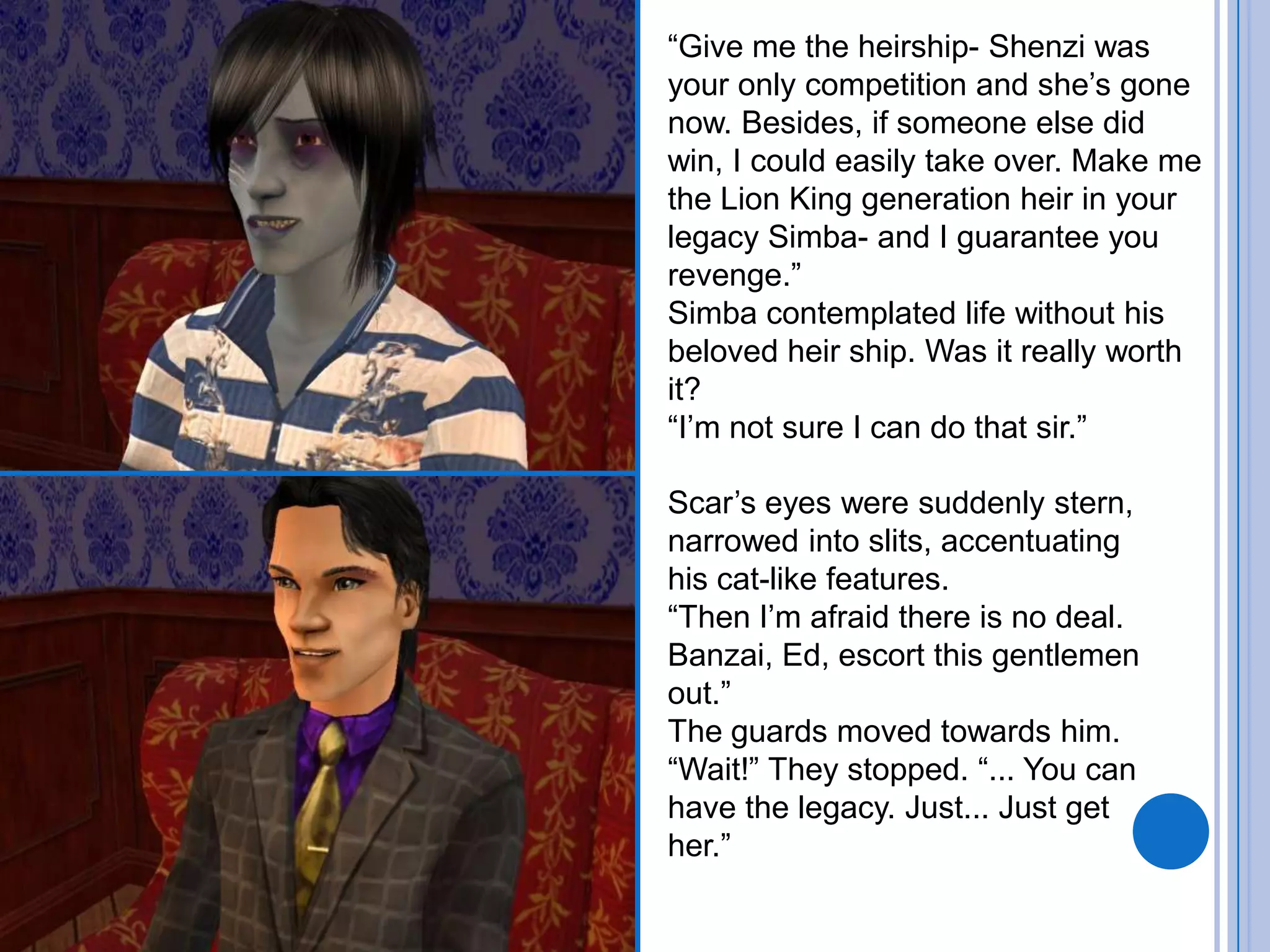 “Give me the heirship- Shenzi was your only competition and she’s gone now. Besides, if someone else did win, I could easily take over. Make me the Lion King generation heir in your legacy Simba- and I guarantee you revenge.”Simba contemplated life without his beloved heir ship. Was it really worth it?“I’m not sure I can do that sir.”Scar’s eyes were suddenly stern, narrowed into slits, accentuating his cat-like features. “Then I’m afraid there is no deal. Banzai, Ed, escort this gentlemen out.”The guards moved towards him. “Wait!” They stopped. “... You can have the legacy. Just... Just get her.”