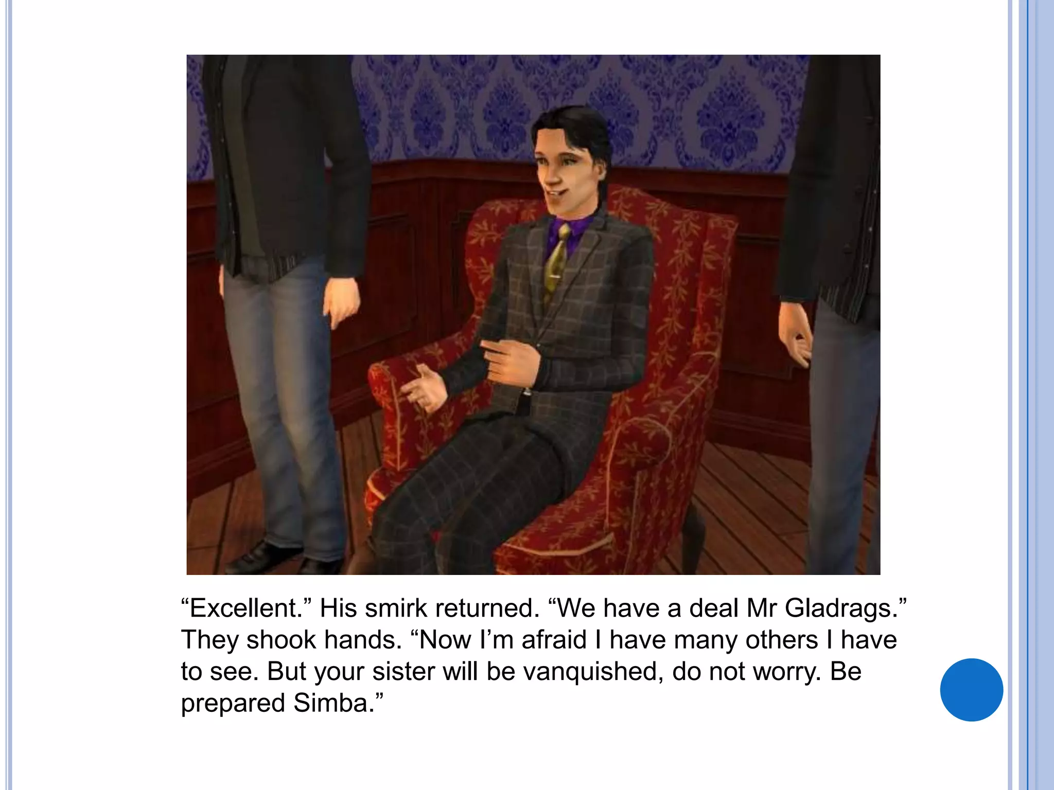 “Excellent.” His smirk returned. “We have a deal Mr Gladrags.” They shook hands. “Now I’m afraid I have many others I have to see. But your sister will be vanquished, do not worry. Be prepared Simba.”  
