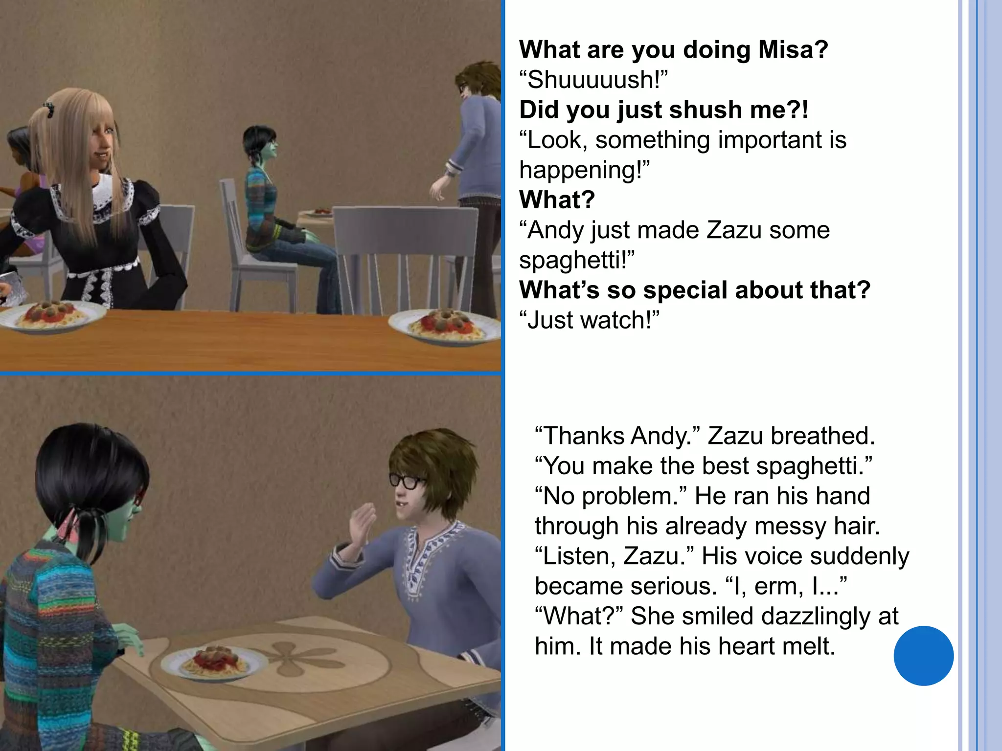 What are you doing Misa?“Shuuuuush!”Did you just shush me?!“Look, something important is happening!”What?“Andy just made Zazu some spaghetti!”What’s so special about that?“Just watch!”“Thanks Andy.” Zazu breathed. “You make the best spaghetti.”“No problem.” He ran his hand through his already messy hair.“Listen, Zazu.” His voice suddenly became serious. “I, erm, I...”“What?” She smiled dazzlingly at him. It made his heart melt.