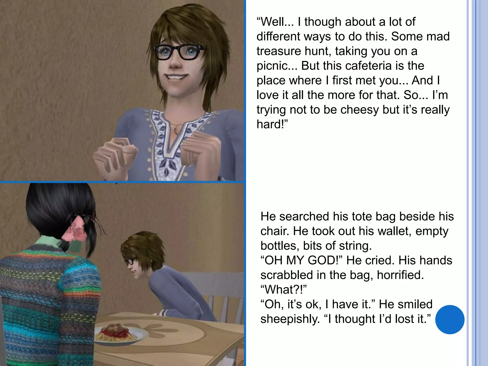 “Well... I though about a lot of different ways to do this. Some mad treasure hunt, taking you on a picnic... But this cafeteria is the place where I first met you... And I love it all the more for that. So... I’m trying not to be cheesy but it’s really hard!”He searched his tote bag beside his chair. He took out his wallet, empty bottles, bits of string.“OH MY GOD!” He cried. His hands scrabbled in the bag, horrified.“What?!”“Oh, it’s ok, I have it.” He smiled sheepishly. “I thought I’d lost it.”