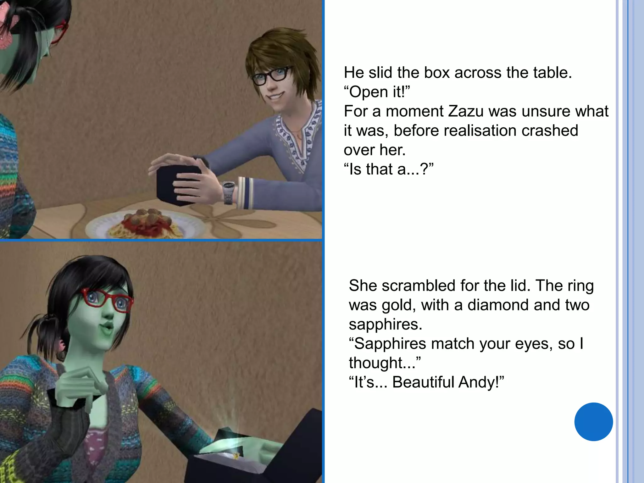 He slid the box across the table. “Open it!”For a moment Zazu was unsure what it was, before realisation crashed over her.“Is that a...?”She scrambled for the lid. The ring was gold, with a diamond and two sapphires. “Sapphires match your eyes, so I thought...”“It’s... Beautiful Andy!”