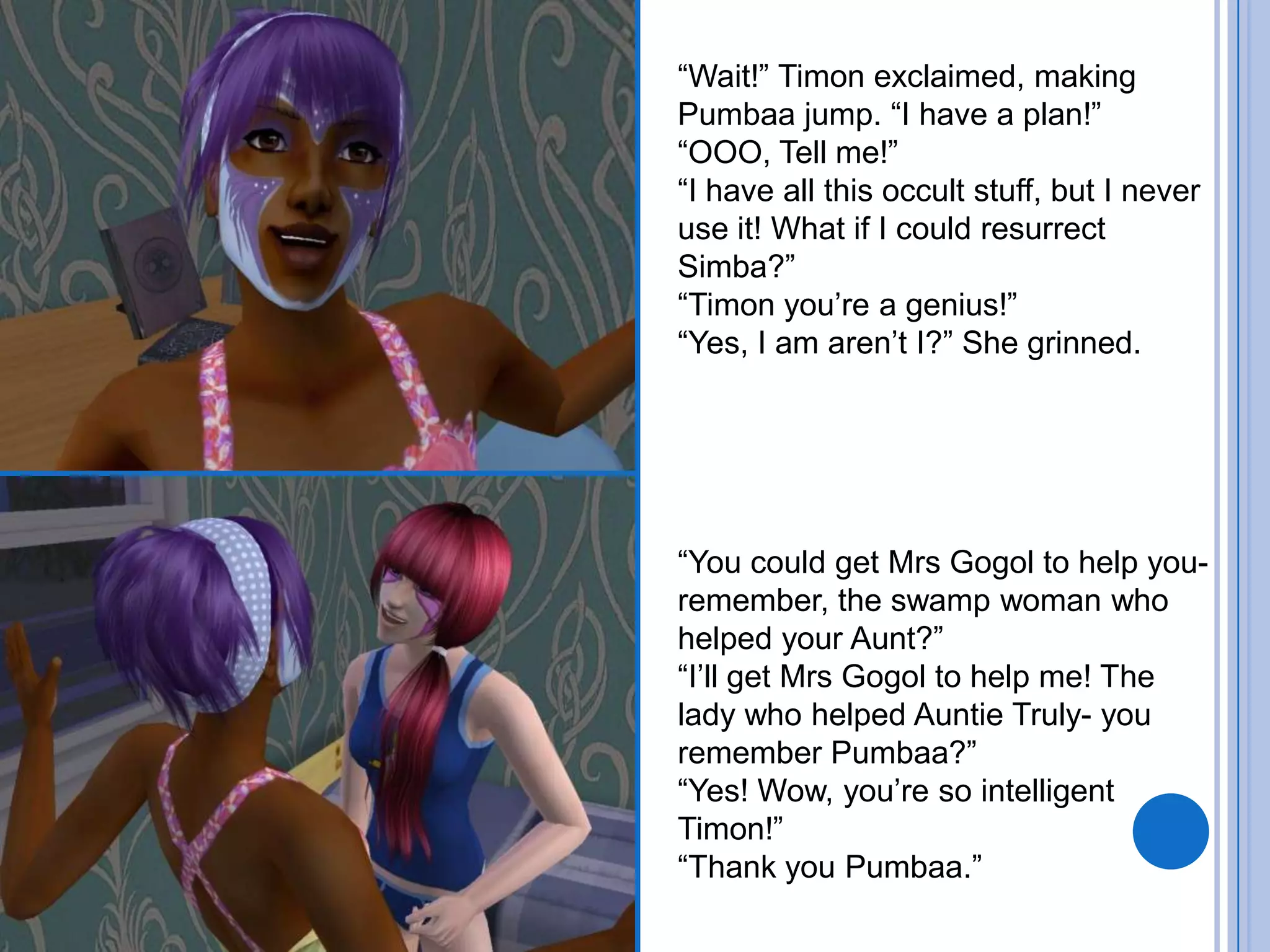 “Wait!” Timon exclaimed, making Pumbaa jump. “I have a plan!”“OOO, Tell me!”“I have all this occult stuff, but I never use it! What if I could resurrect Simba?”“Timon you’re a genius!”“Yes, I am aren’t I?” She grinned.“You could get Mrs Gogol to help you- remember, the swamp woman who helped your Aunt?”“I’ll get Mrs Gogol to help me! The lady who helped Auntie Truly- you remember Pumbaa?”“Yes! Wow, you’re so intelligent Timon!”“Thank you Pumbaa.”