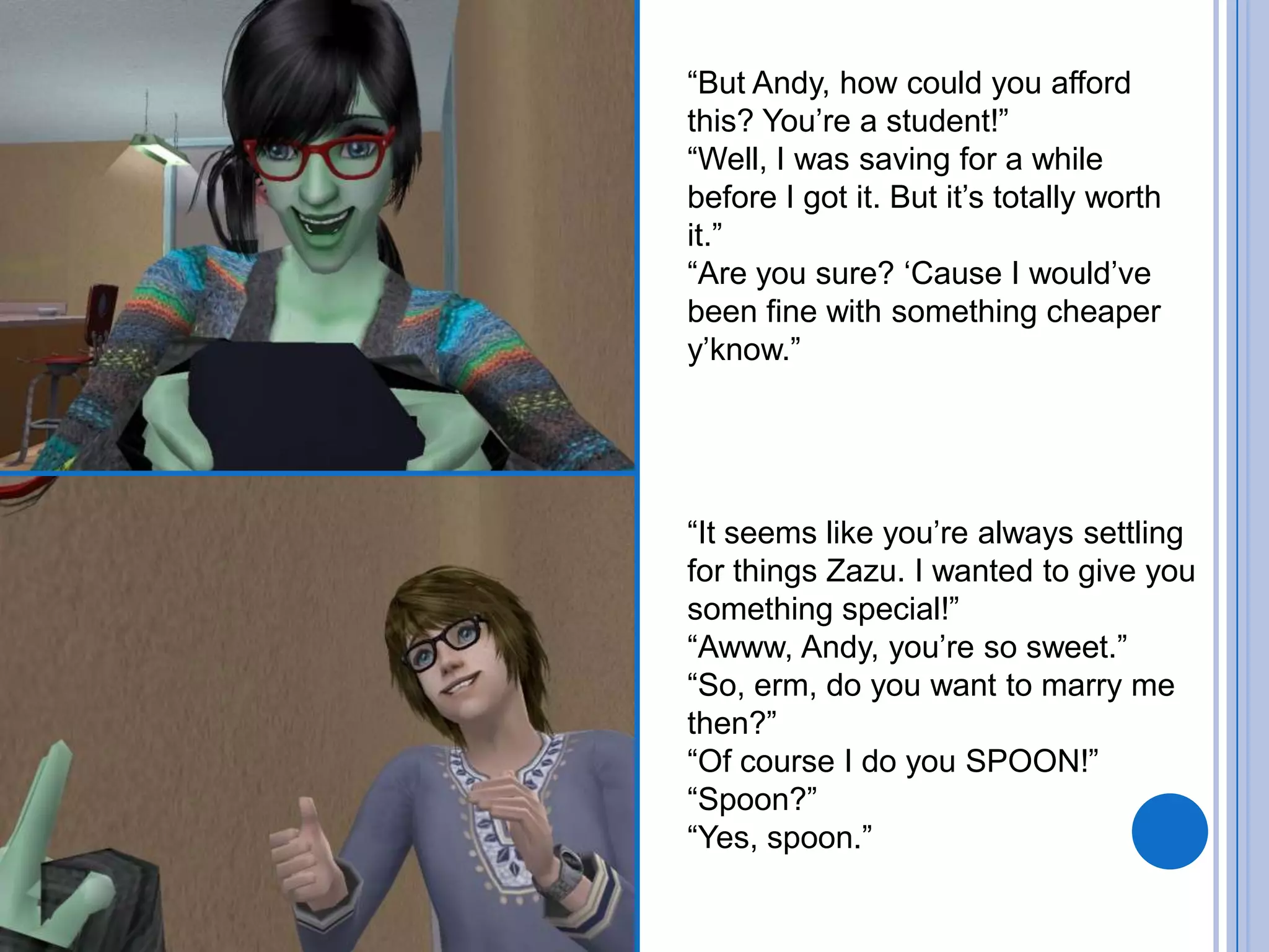 “But Andy, how could you afford this? You’re a student!”“Well, I was saving for a while before I got it. But it’s totally worth it.”“Are you sure? ‘Cause I would’ve been fine with something cheaper y’know.”“It seems like you’re always settling for things Zazu. I wanted to give you something special!”“Awww, Andy, you’re so sweet.”“So, erm, do you want to marry me then?”“Of course I do you SPOON!”“Spoon?”“Yes, spoon.”