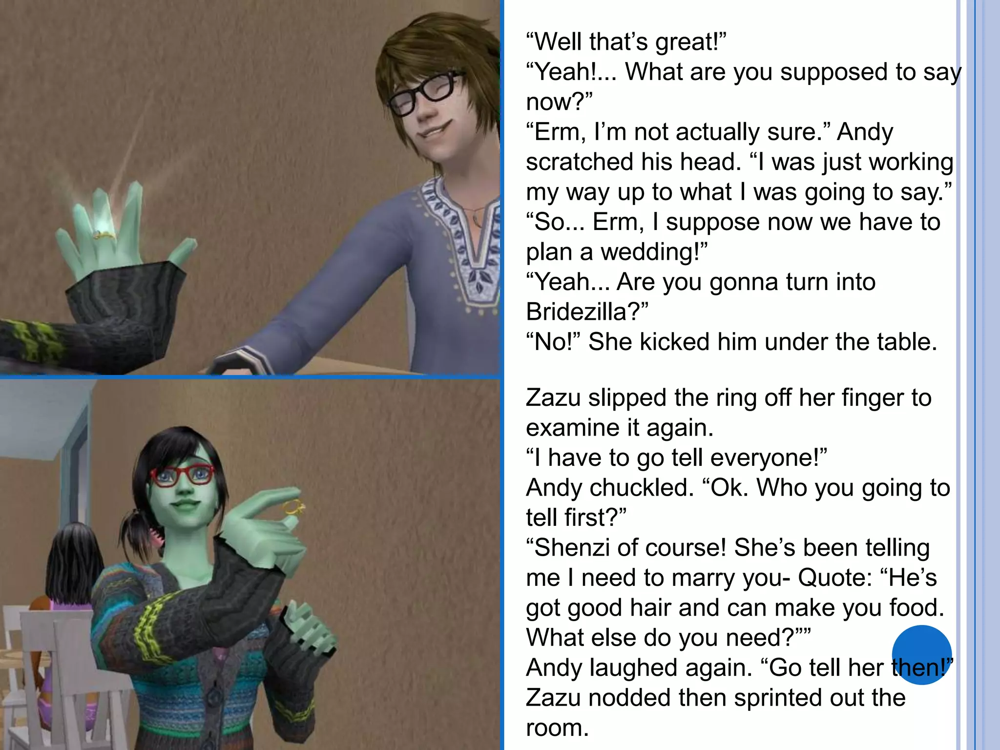 “Well that’s great!”“Yeah!... What are you supposed to say now?”“Erm, I’m not actually sure.” Andy scratched his head. “I was just working my way up to what I was going to say.”“So... Erm, I suppose now we have to plan a wedding!”“Yeah... Are you gonna turn into Bridezilla?”“No!” She kicked him under the table.Zazu slipped the ring off her finger to examine it again. “I have to go tell everyone!”Andy chuckled. “Ok. Who you going to tell first?”“Shenzi of course! She’s been telling me I need to marry you- Quote: “He’s got good hair and can make you food. What else do you need?””Andy laughed again. “Go tell her then!”Zazu nodded then sprinted out the room.