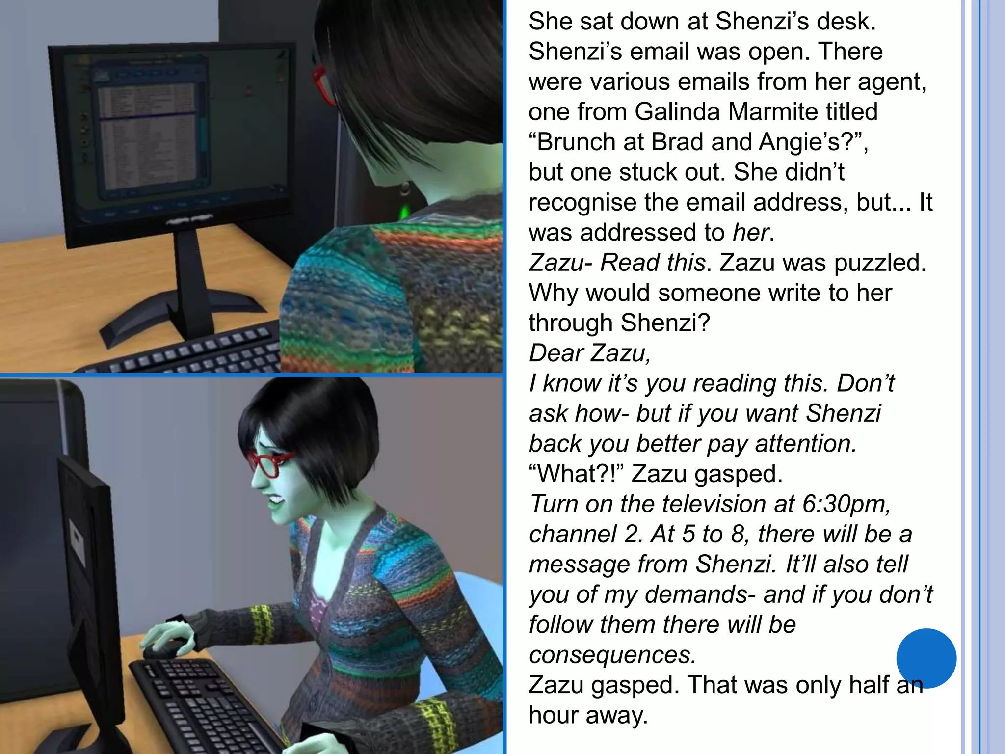 She sat down at Shenzi’s desk. Shenzi’s email was open. There were various emails from her agent, one from Galinda Marmite titled “Brunch at Brad and Angie’s?”,but one stuck out. She didn’t recognise the email address, but... It was addressed to her.Zazu- Read this. Zazu was puzzled. Why would someone write to her through Shenzi? Dear Zazu,I know it’s you reading this. Don’t ask how- but if you want Shenzi back you better pay attention.“What?!” Zazu gasped. Turn on the television at 6:30pm, channel 2. At 5 to 8, there will be a message from Shenzi. It’ll also tell you of my demands- and if you don’t follow them there will be consequences.Zazu gasped. That was only half an hour away.