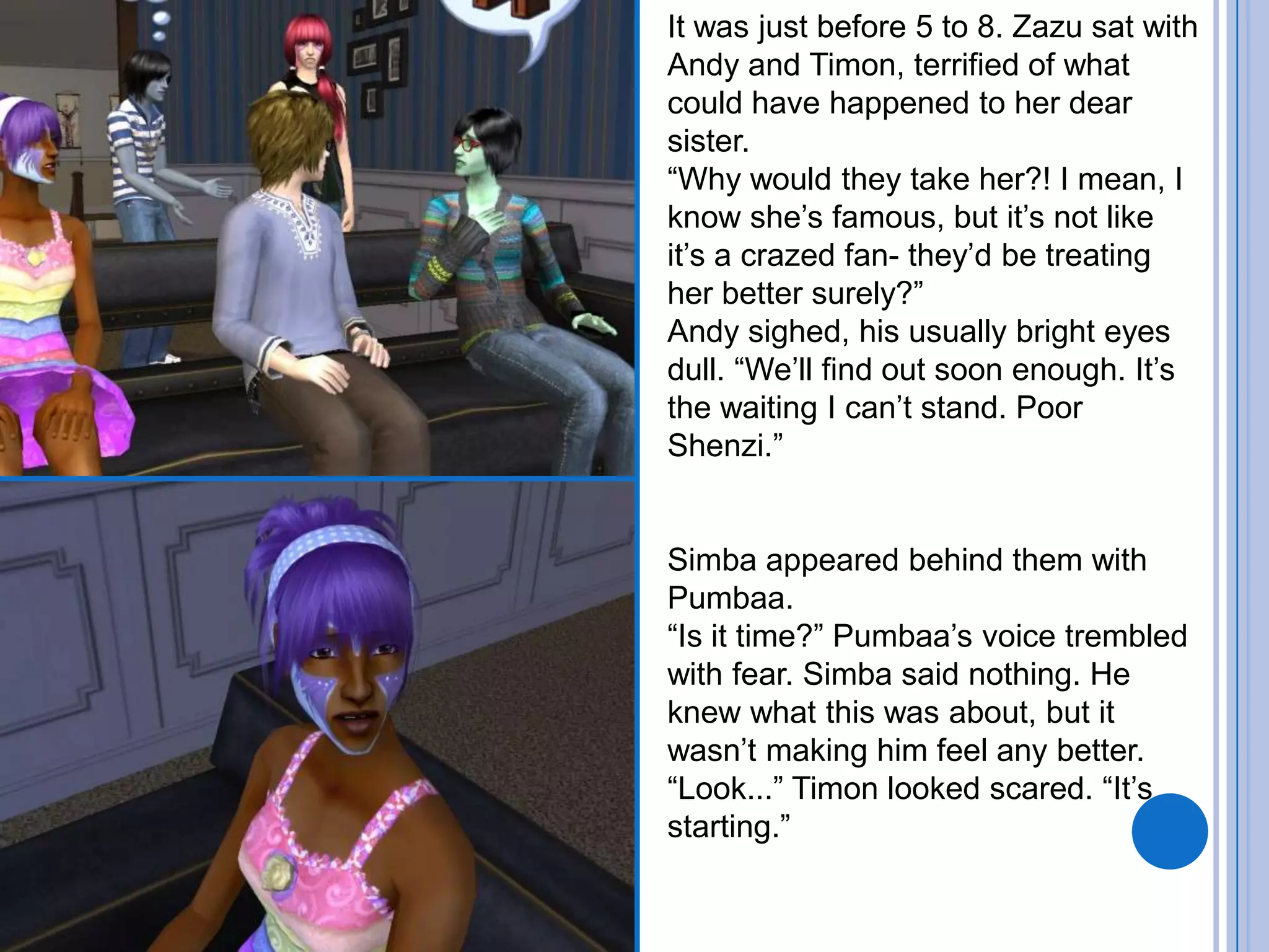 It was just before 5 to 8. Zazu sat with Andy and Timon, terrified of what could have happened to her dear sister. “Why would they take her?! I mean, I know she’s famous, but it’s not like it’s a crazed fan- they’d be treating her better surely?”Andy sighed, his usually bright eyes dull. “We’ll find out soon enough. It’s the waiting I can’t stand. Poor Shenzi.”Simba appeared behind them with Pumbaa. “Is it time?” Pumbaa’s voice trembled with fear. Simba said nothing. He knew what this was about, but it wasn’t making him feel any better.“Look...” Timon looked scared. “It’s starting.”