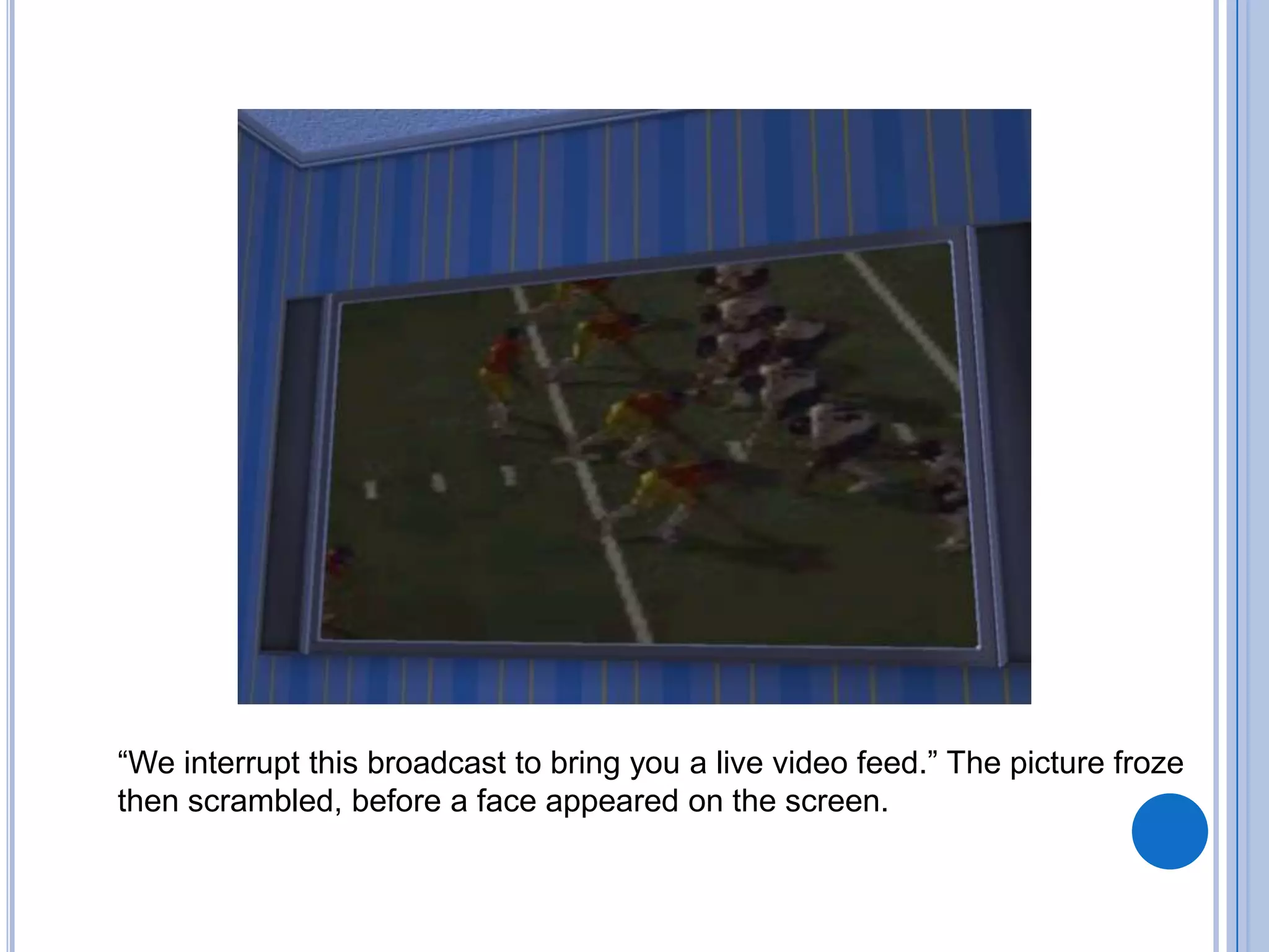 “We interrupt this broadcast to bring you a live video feed.” The picture froze then scrambled, before a face appeared on the screen.