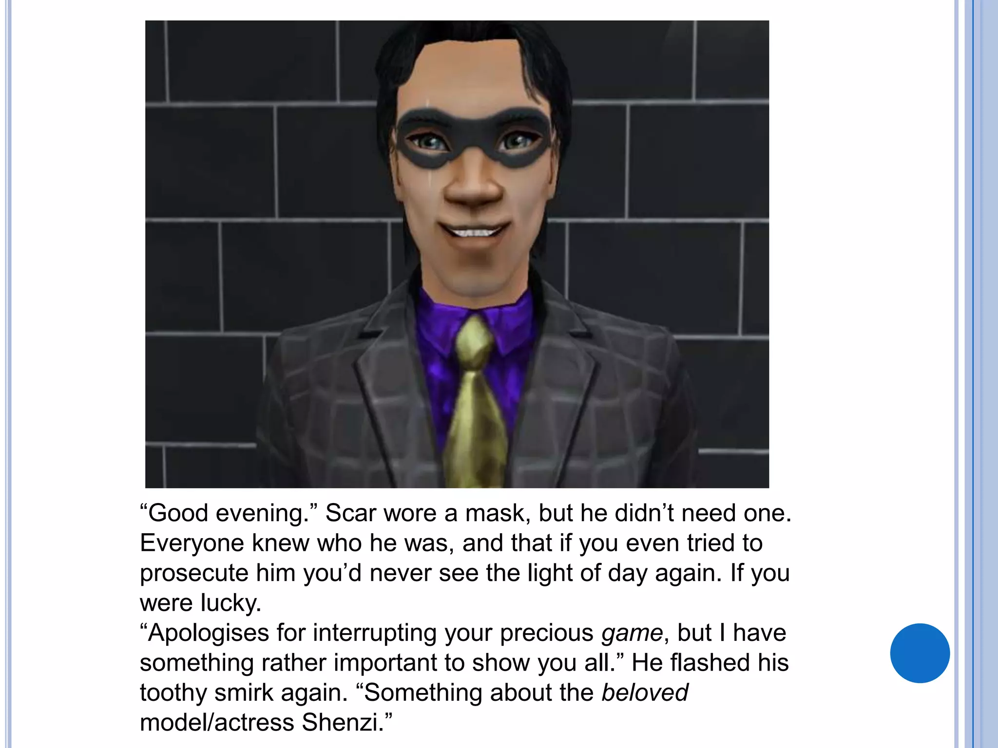 “Good evening.” Scar wore a mask, but he didn’t need one. Everyone knew who he was, and that if you even tried to prosecute him you’d never see the light of day again. If you were lucky.“Apologises for interrupting your precious game, but I have something rather important to show you all.” He flashed his toothy smirk again. “Something about the beloved model/actress Shenzi.”