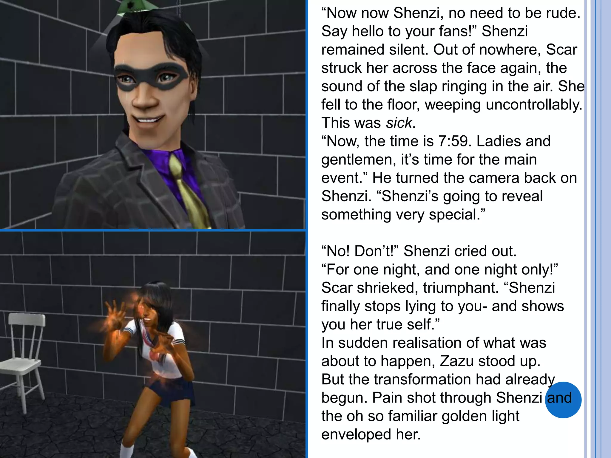 “Now now Shenzi, no need to be rude. Say hello to your fans!” Shenzi remained silent. Out of nowhere, Scar struck her across the face again, the sound of the slap ringing in the air. She fell to the floor, weeping uncontrollably. This was sick.“Now, the time is 7:59. Ladies and gentlemen, it’s time for the main event.” He turned the camera back on Shenzi. “Shenzi’s going to reveal something very special.”“No! Don’t!” Shenzi cried out.“For one night, and one night only!” Scar shrieked, triumphant. “Shenzi finally stops lying to you- and shows you her true self.”In sudden realisation of what was about to happen, Zazu stood up. But the transformation had already begun. Pain shot through Shenzi and the oh so familiar golden light enveloped her.