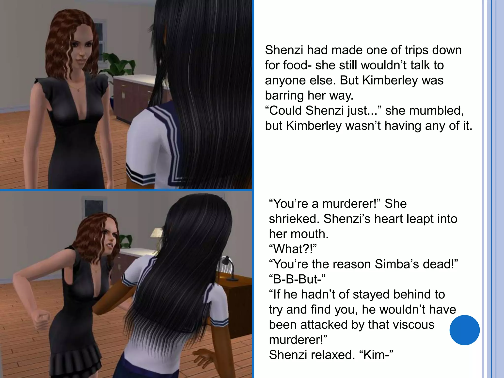 Shenzi had made one of trips down for food- she still wouldn’t talk to anyone else. But Kimberley was barring her way.“Could Shenzi just...” she mumbled, but Kimberley wasn’t having any of it. “You’re a murderer!” She shrieked. Shenzi’s heart leapt into her mouth. “What?!”“You’re the reason Simba’s dead!”“B-B-But-”“If he hadn’t of stayed behind to try and find you, he wouldn’t have been attacked by that viscous murderer!”Shenzi relaxed. “Kim-”