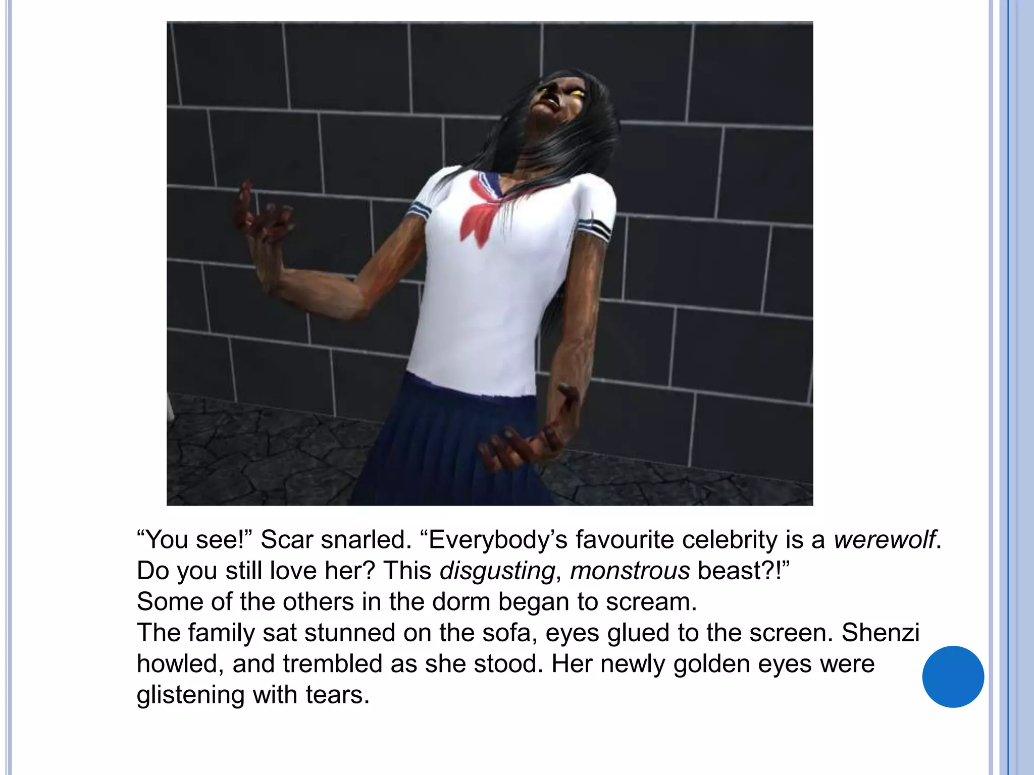 “You see!” Scar snarled. “Everybody’s favourite celebrity is a werewolf. Do you still love her? This disgusting, monstrous beast?!”Some of the others in the dorm began to scream. The family sat stunned on the sofa, eyes glued to the screen. Shenzi howled, and trembled as she stood. Her newly golden eyes were glistening with tears.