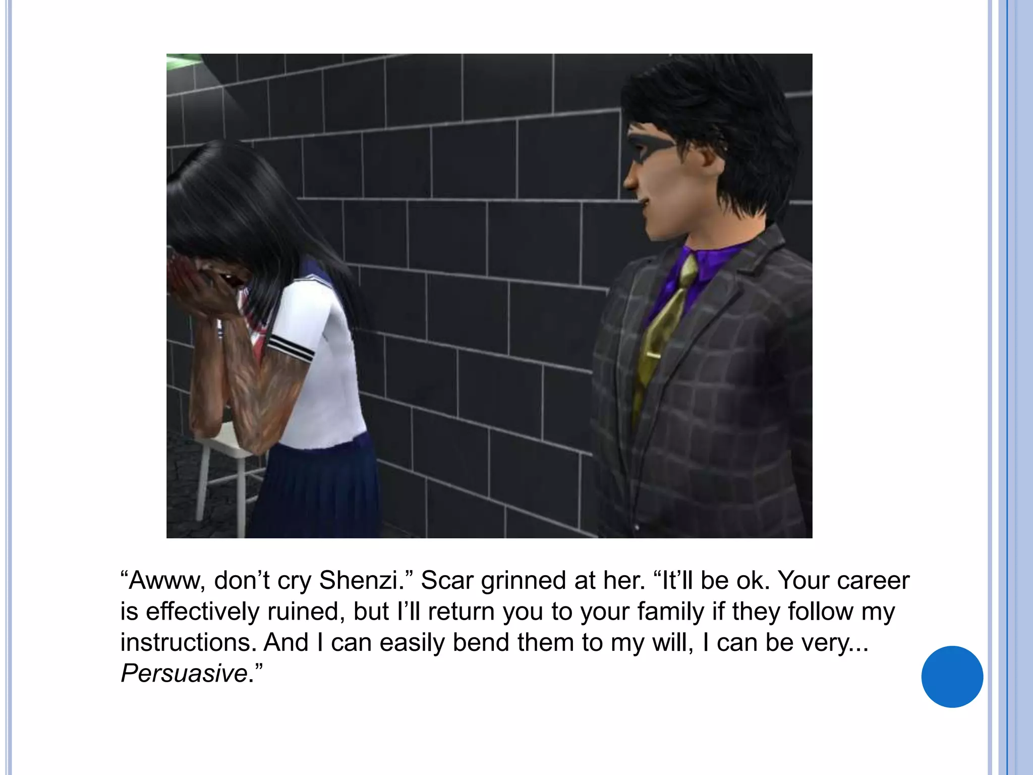 “Awww, don’t cry Shenzi.” Scar grinned at her. “It’ll be ok. Your career is effectively ruined, but I’ll return you to your family if they follow my instructions. And I can easily bend them to my will, I can be very... Persuasive.”