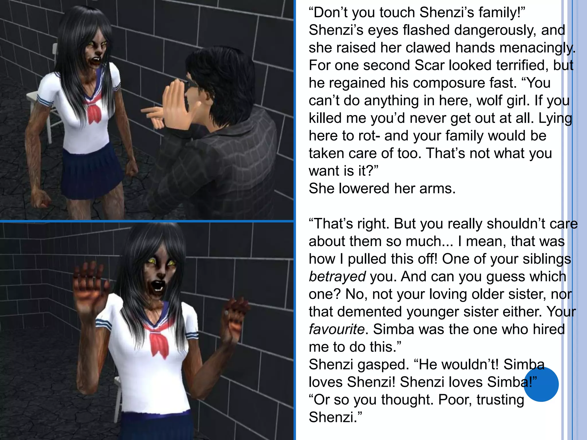 “Don’t you touch Shenzi’s family!” Shenzi’s eyes flashed dangerously, and she raised her clawed hands menacingly.For one second Scar looked terrified, but he regained his composure fast. “You can’t do anything in here, wolf girl. If you killed me you’d never get out at all. Lying here to rot- and your family would be taken care of too. That’s not what you want is it?”She lowered her arms.“That’s right. But you really shouldn’t care about them so much... I mean, that was how I pulled this off! One of your siblings betrayed you. And can you guess which one? No, not your loving older sister, nor that demented younger sister either. Your favourite. Simba was the one who hired me to do this.”Shenzi gasped. “He wouldn’t! Simba loves Shenzi! Shenzi loves Simba!”“Or so you thought. Poor, trusting Shenzi.”
