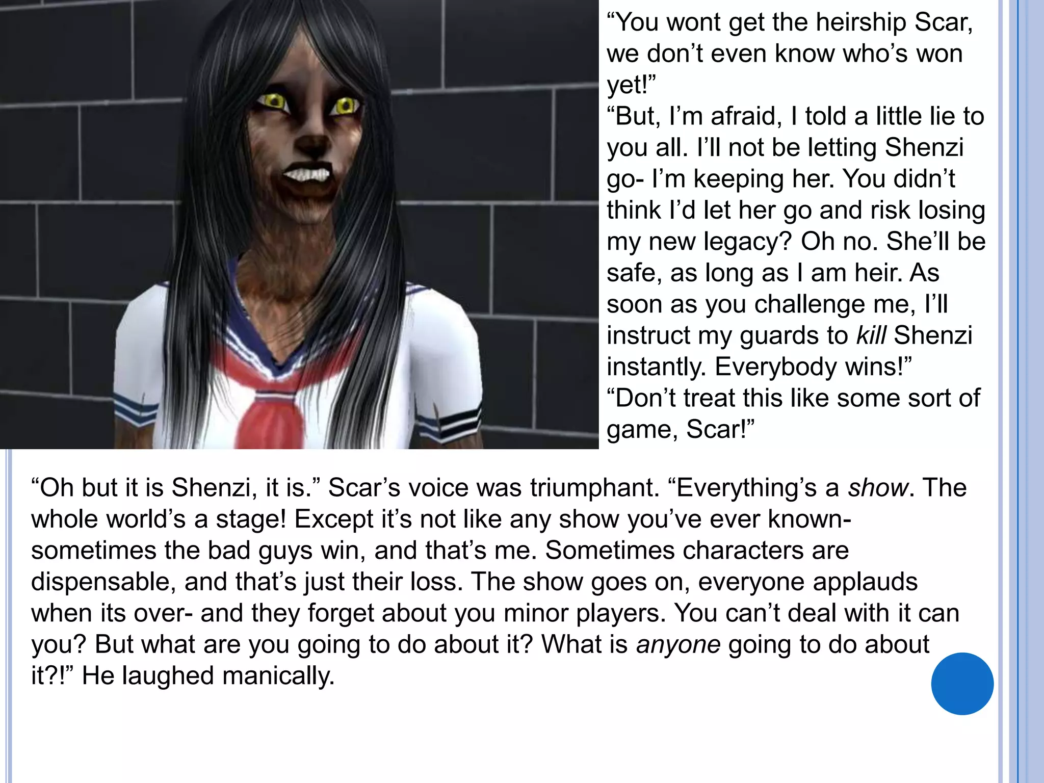 “You wont get the heirship Scar, we don’t even know who’s won yet!”“But, I’m afraid, I told a little lie to you all. I’ll not be letting Shenzi go- I’m keeping her. You didn’t think I’d let her go and risk losing my new legacy? Oh no. She’ll be safe, as long as I am heir. As soon as you challenge me, I’ll instruct my guards to kill Shenzi instantly. Everybody wins!”“Don’t treat this like some sort of game, Scar!”“Oh but it is Shenzi, it is.” Scar’s voice was triumphant. “Everything’s a show. The whole world’s a stage! Except it’s not like any show you’ve ever known- sometimes the bad guys win, and that’s me. Sometimes characters are dispensable, and that’s just their loss. The show goes on, everyone applauds when its over- and they forget about you minor players. You can’t deal with it can you? But what are you going to do about it? What is anyone going to do about it?!” He laughed manically.