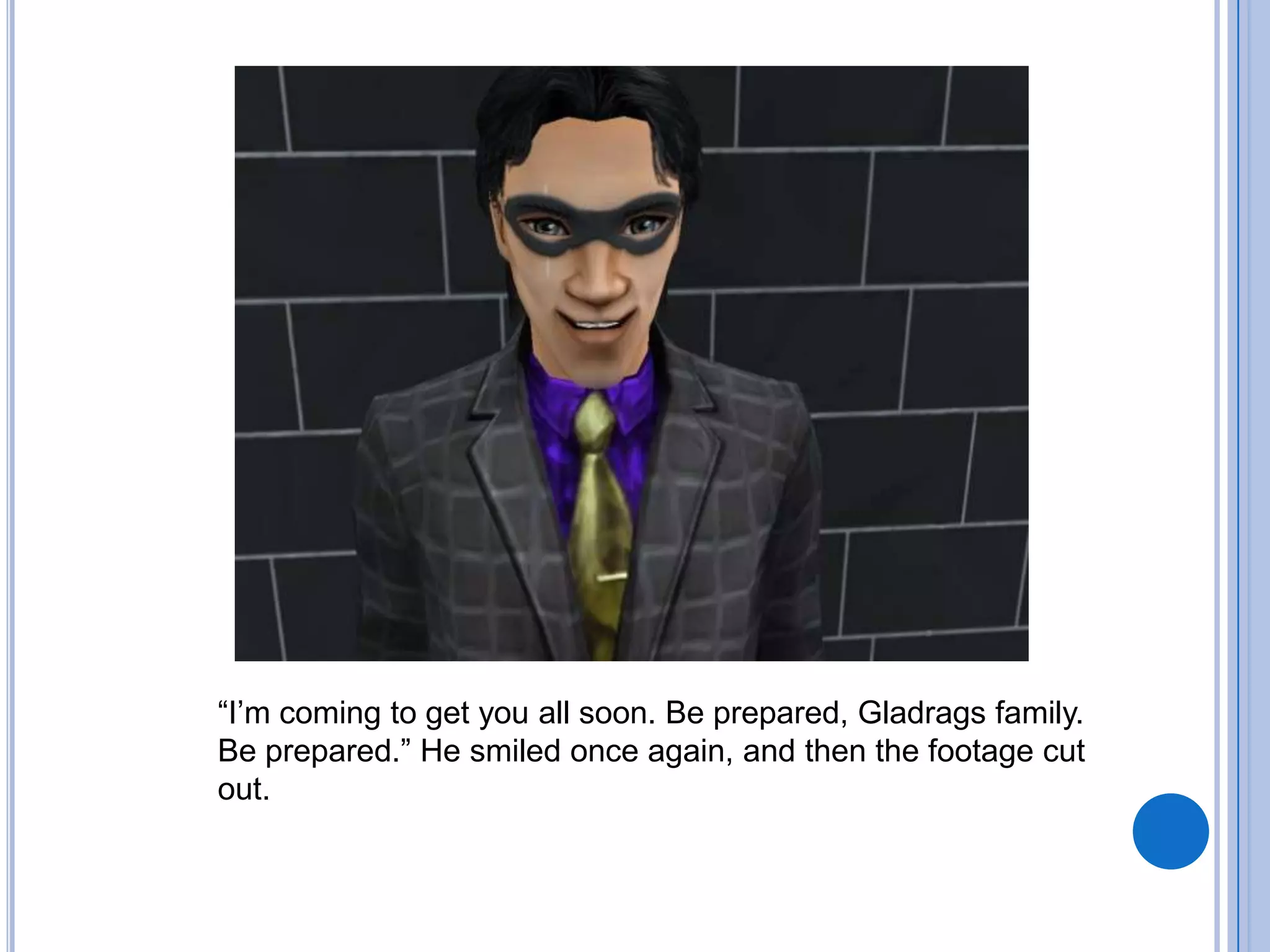 “I’m coming to get you all soon. Be prepared, Gladrags family. Be prepared.” He smiled once again, and then the footage cut out. 