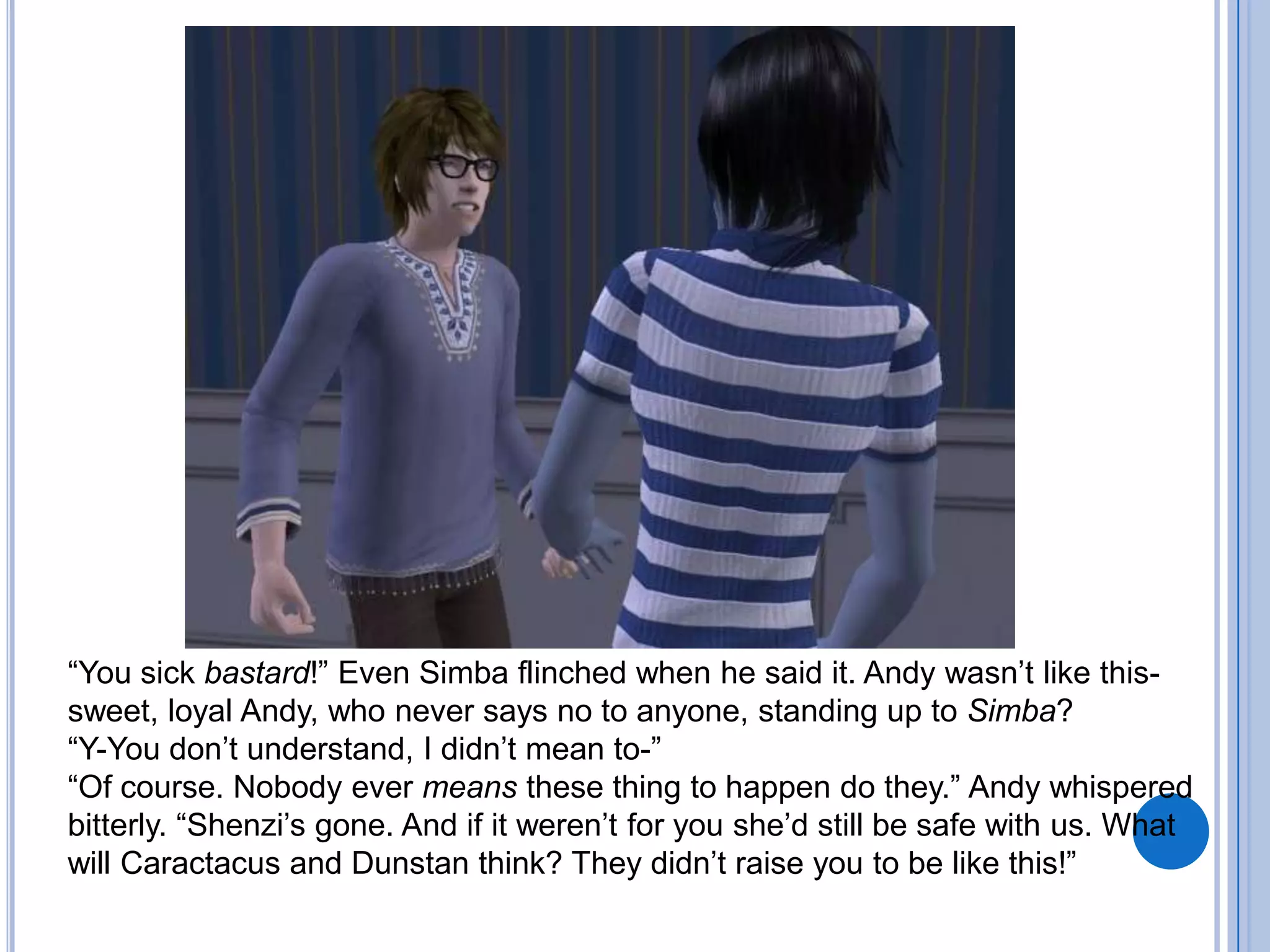 “You sick bastard!” Even Simba flinched when he said it. Andy wasn’t like this- sweet, loyal Andy, who never says no to anyone, standing up to Simba?“Y-You don’t understand, I didn’t mean to-”“Of course. Nobody ever means these thing to happen do they.” Andy whispered bitterly. “Shenzi’s gone. And if it weren’t for you she’d still be safe with us. What will Caractacus and Dunstan think? They didn’t raise you to be like this!”