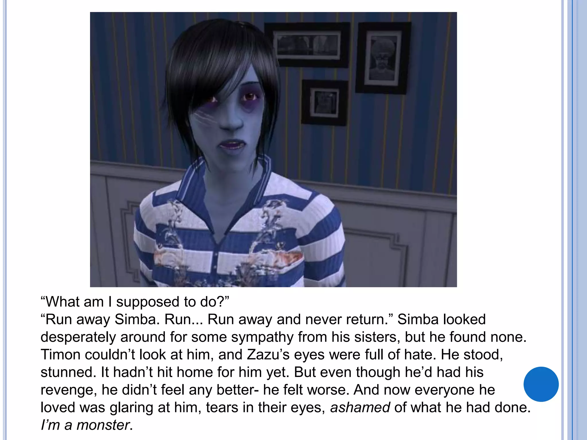 “What am I supposed to do?”“Run away Simba. Run... Run away and never return.” Simba looked desperately around for some sympathy from his sisters, but he found none. Timon couldn’t look at him, and Zazu’s eyes were full of hate. He stood, stunned. It hadn’t hit home for him yet. But even though he’d had his revenge, he didn’t feel any better- he felt worse. And now everyone he loved was glaring at him, tears in their eyes, ashamed of what he had done.I’m a monster. 