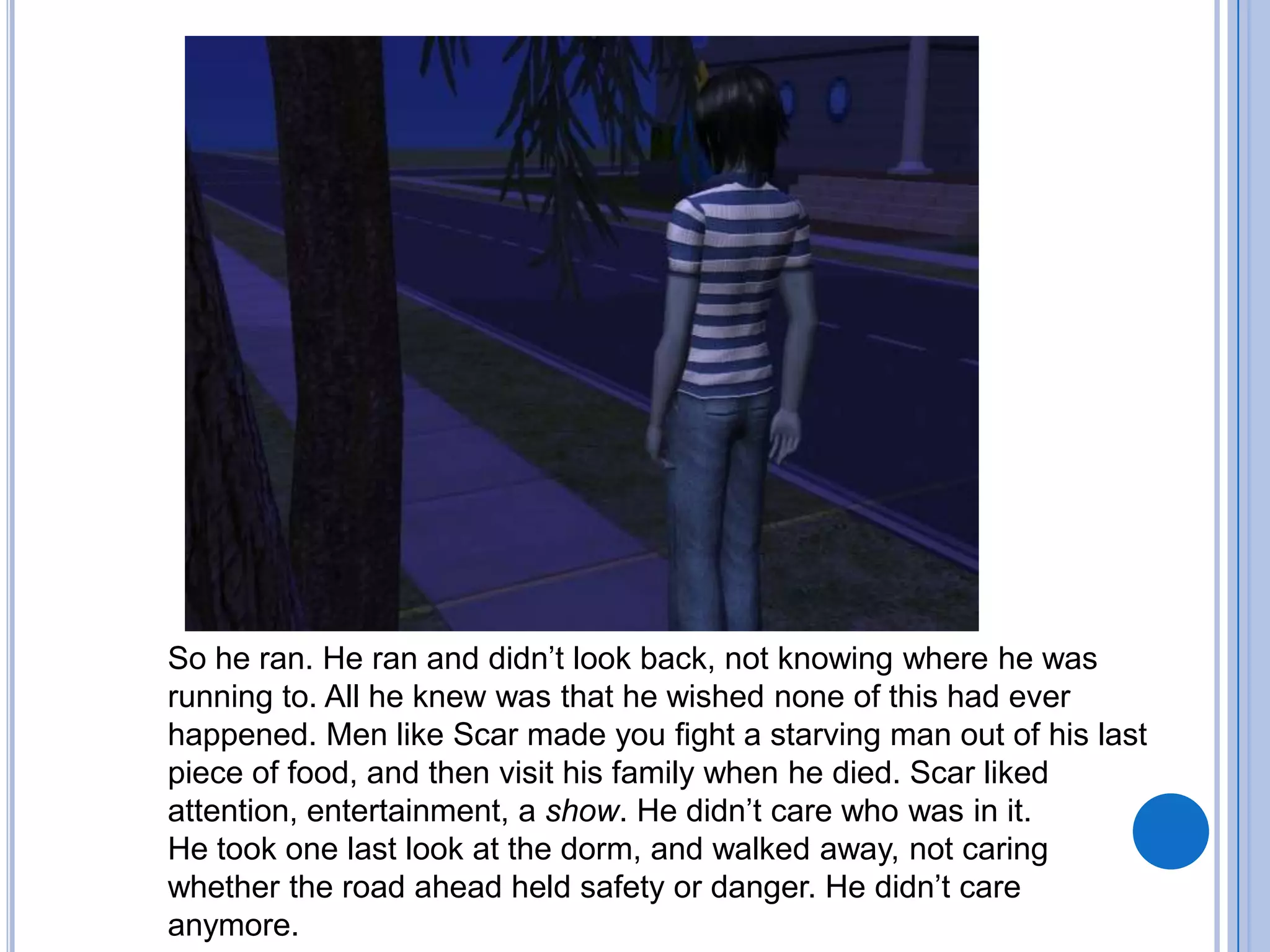 So he ran. He ran and didn’t look back, not knowing where he was running to. All he knew was that he wished none of this had ever happened. Men like Scar made you fight a starving man out of his last piece of food, and then visit his family when he died. Scar liked attention, entertainment, a show. He didn’t care who was in it.He took one last look at the dorm, and walked away, not caring whether the road ahead held safety or danger. He didn’t care anymore.