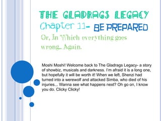The Gladrags Legacy Chapter 11- BePrepared Or, In Which everything goes wrong... Again. Moshi Moshi! Welcome back to The Gladrags Legacy- a story of showbiz, musicals and darkness. I’m afraid it is a long one, but hopefully it will be worth it! When we left, Shenzi had turned into a werewolf and attacked Simba, who died of his injuries... Wanna see what happens next? Oh go on, I know you do. ClickyClicky! 
