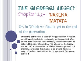 The Gladrags Legacy Chapter 12- Hakuna Matata Or, In Which we finally get to the end of the generation! This is the last chapter of the Lion King generation. However, we still have lots of plotty business to get through first. When we left, Simba had fled from university, full of shame after he betrayed his sister Shenzi. Scar has taken over the legacy- and we don’t know whether he’ll father the next generation. I originally envisioned this chapter to be around 40 slides long... It’s safe to say that I went a bit overboard. But please stick at it! 