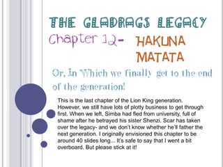 The Gladrags Legacy Chapter 12- Hakuna Matata Or, In Which we finally get to the end of the generation! This is the last chapter of the Lion King generation. However, we still have lots of plotty business to get through first. When we left, Simba had fled from university, full of shame after he betrayed his sister Shenzi. Scar has taken over the legacy- and we don’t know whether he’ll father the next generation. I originally envisioned this chapter to be around 40 slides long... It’s safe to say that I went a bit overboard. But please stick at it! 