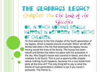 THE GLADRAGS LEGACY Chapter 13- The Lord of the Glitches Or, In Which nothing really happens in between the births of children. Hi! And welcome to the first chapter of the fourth generation of my legacy, which is based around musicals! When we left off, Simba had died in the fire that destroyed the legacy house, having saved the lives of his family. The house has been rebuilt and Simba has taken his place with his ancestors in the sky. Mrs Gogol’s house was covered in blood, and she is nowhere to be found. This is just a spammy little chapter where nothing much happens, because it’s a nice break from plots all the time eh? The only thing left to say is what the theme of next generation’s children is (as if you haven’t guessed). The theme is...  