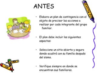 ANTES Elabore un plan de contingencia con el objeto de precisar las acciones a realizar por cada integrante del grupo  familiar. El plan debe incluir los siguientes aspectos: Seleccione un sitio abierto y seguro donde acudirá con su familia después del sismo. Verifique siempre en donde se encuentran sus familiares. 
