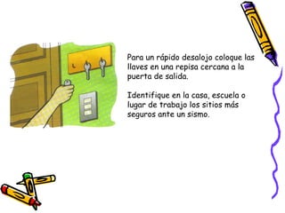 Para un rápido desalojo coloque las llaves en una repisa cercana a la puerta de salida. Identifique en la casa, escuela o lugar de trabajo los sitios más seguros ante un sismo. 
