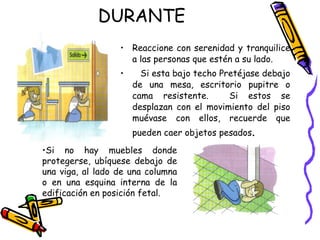 DURANTE Reaccione con serenidad y tranquilice a las personas que estén a su lado. Si esta bajo techo Pretéjase debajo de una mesa, escritorio pupitre o cama resistente.  Si estos se desplazan con el movimiento del piso muévase con ellos, recuerde que pueden caer objetos pesados . Si no hay muebles donde protegerse, ubíquese debajo de una viga, al lado de una columna o en una esquina interna de la edificación en posición fetal. 