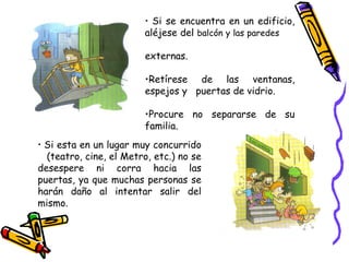 Si se encuentra en un edificio, aléjese del  balcón y las paredes  externas. Retírese de las ventanas, espejos y  puertas de vidrio. Procure no separarse de su familia. Si esta en un lugar muy concurrido  (teatro, cine, el Metro, etc.) no se desespere ni corra hacia las puertas, ya que muchas personas se harán daño al intentar salir del mismo. 