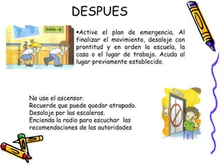 DESPUES Active el plan de emergencia. Al finalizar el movimiento, desaloje con prontitud y en orden la escuela, la casa o el lugar de trabajo. Acuda al lugar previamente establecido . No use el ascensor.  Recuerde que puede quedar atrapado.  Desaloje por las escaleras. Encienda la radio para escuchar  las recomendaciones de las autoridades  